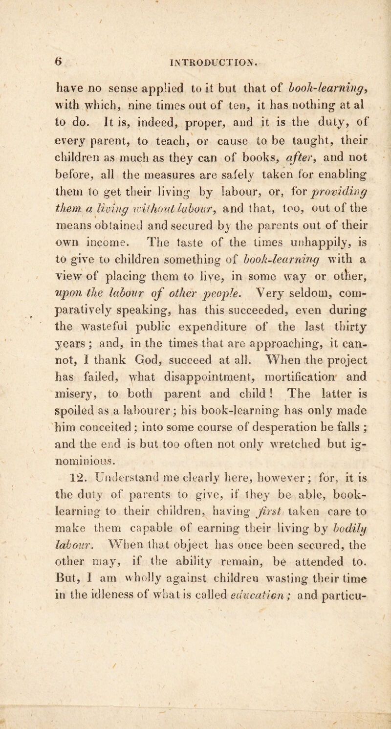 / 6 INTRODUCTION. have no sense applied to it but that of hook-learning, with which, nine times out of ten, it has nothing at al to do. It is, indeed, proper, and it is the duty, of every parent, to teach, or cause to be taught, their children as much as they can of books, after, and not before, all the measures are safely taken for enabling them to get their living by labour, or, for providing them a living without labour, and that, too, out of the means obtained and secured by the parents out of their own income. The taste of the times unhappily, is to give to children something of book-learning with a view of placing them to live, in some w7ay or other, upon the labour of other people. Very seldom, com- paratively speaking, has this succeeded, even during the wasteful public expenditure of the last thirty years ; and, in the times that are approaching, it can- not, I thank God, succeed at all. When the project has failed, what disappointment, mortification and misery, to both parent and child! The latter is spoiled as a labourer; his book-learning has only made him conceited ; into some course of desperation he falls ; and the end is but too often not only wretched but ig- nominious. 12. Understand me clearly here, however; for, it is the duty of parents to give, if they be able, book- learning to their children, having first taken care to make them capable of earning their living by bodily labour. When that objeet has once been secured, the other may, if the ability remain, be attended to. But, I am wholly against children wasting their time in the idleness of what is called education; and particu- /