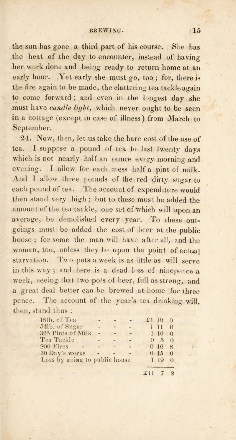 the sun has gone a third part of his course. She has the heat of the day to encounter, instead of having her work done and being ready to return home at an early hour. Yet earty she must go, too ; for, there is the tire again to be made, the clattering tea tackle again to come forward ; and even in the longest day she must have candle light, which never ought to be seen in a cottage (except in case of illness) from March to September. 24. Now, then, let us take the bare cost of the use of tea. I suppose a pound of tea to last twenty days which is not nearly half an ounce every morning and evening. I allow for each mess half a pint of milk. And I allow three pounds of the red dirty sugar to each pound of tea. The account of expenditure would then stand very high ; but to these must be added the amount of the tea tackle, one set of which will upon an average, be demolished every year. To these out- goings must be added the cost of beer at the public house ; for some the man will have after all, and the woman, too, unless they be upon the point of actual starvation. Two pots a week is as little as will serve in this way ; and here is a dead loss of ninepence a week, seeing that two pots of beer, full as strong, and a great deal better can be brewed at home for three pence. The account of the year’s tea drinking will, then, stand thus : 181b. of Tea - - £i 10 0 541b. of Sugar - - 1 11 6 365 Pints of Milk - - - 1 10 0 Tea Tackle - - 0 5 0 200 Fires - - 0 16 8 30 Day’s works - - 0 15 0 Loss by going- to public house 1 19 0 £11 7 2