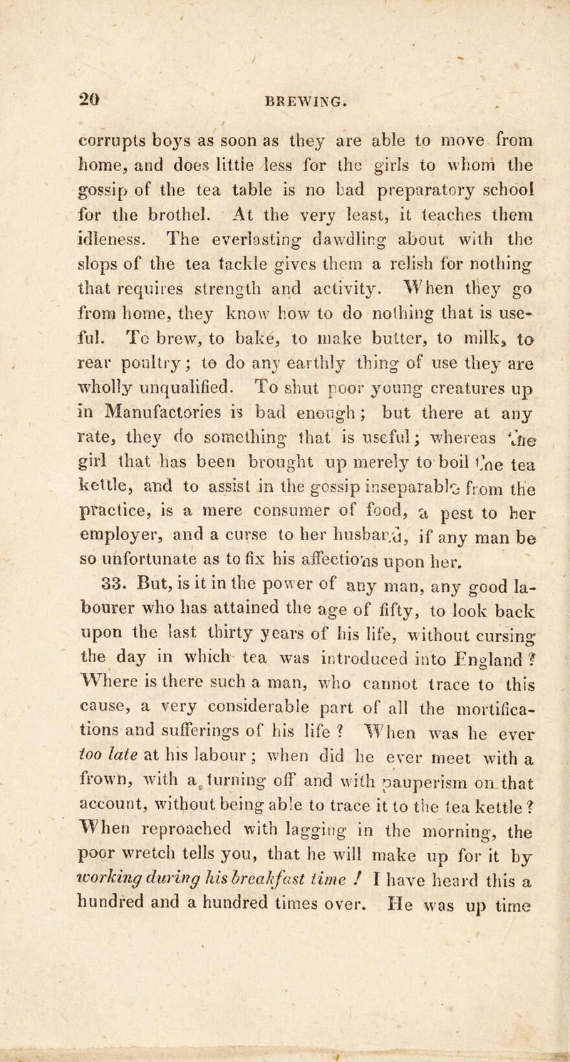 corrupts boys as soon as they are able to move from home, and does little less for the girls to whom the gossip of the tea table is no bad preparatory school for the brothel. At the very least, it teaches them idleness. The everlasting dawdling about with the slops of the tea tackle gives them a relish for nothing that requires strength and activitju When they go from home, they know how to do nothing that is use- ful. To brew, to bake, to make butter, to milk, to rear poultry; to do any earthly thing of use they are wholly unqualified. To shut poor young creatures up in Manufactories is bad enough; but there at any rate, they do something that is useful; whereas file girl that has been brought up merely to boil t’ne tea kettle, and to assist in the gossip inseparably from the practice, is a mere consumer of food, a pest to her employer, and a curse to her husband, if any man be so unfortunate as to fix bis affections upon her. 33. But, is it in the power of any man, any good la- bourer who has attained the age of fifty, to look back upon the last thirty years of his life, without cursing the day in which tea was introduced into England ? Where is there such a man, who cannot trace to this cause, a very considerable part of all the mortifica- tions and sufferings of his life ? When was he ever too late at his labour ; when did he ever meet with a frown, with at turning of! and with pauperism on that account, without being able to trace it to the tea kettle ? When reproached with lagging in the morning, the poor wretch tells you, that he will make up for it by working during his breakfast time ! I have heard this a hundred and a hundred times over. lie was up time