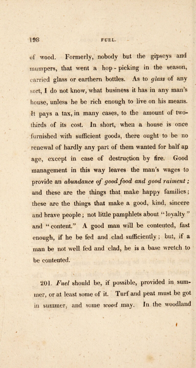 of wood. Formerly, nobody but the gipseys and mumpers, that went a hop - picking in the season, carried glass or earthern bottles. As to glass of any sort, I do not know, what business it has in any man’s house, unless he be rich enough to live on his means. It pays a tax, in many cases, to the amount of two- thirds of its cost. In short, when a house is once furnished with sufficient goods, there ought to be no renewal of hardly any part of them wanted for half ap age, except in case of destruction by fire. Good management in this way leaves the man’s wages to provide an abundance of good food and good raiment; and these are the things that make happy families; these are the things that make a good, kind, sincere and brave people; not little pamphlets about “ loyalty ” and “ content.” A good man will be contented, fast enough, if he be fed and clad sufficiently; but, if a man be not well fed and clad, he is a base wretch to be contented. 201, Fuel should be, if possible, provided in sum- mer, or at least some of it. Turf and peat must be got in summer, and some wood may. In the woodland \ % /