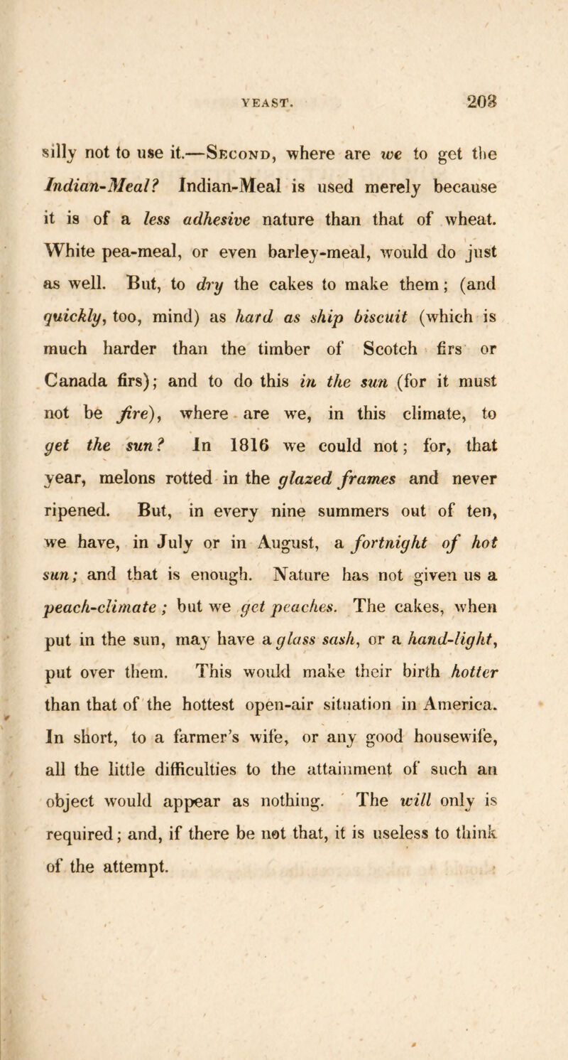 silly not to use it.—Second, where are we to get the Indian-Meal? Indian-Meal is used merely because it is of a less adhesive nature than that of wheat. White pea-meal, or even barley-meal, would do just as well. But, to dry the cakes to make them; (and quickly, too, mind) as hard as ship biscuit (which is much harder than the timber of Scotch firs or Canada firs); and to do this in the sun (for it must not be fire), where are we, in this climate, to get the sun? In 1816 we could not; for, that year, melons rotted in the glazed frames and never ripened. But, in every nine summers out of ten, we have, in July or in August, a fortnight of hot sun; and that is enough. Nature has not given us a peach-climate ; but we get peaches. The cakes, when put in the sun, may have a glass sash, or a hand-light, put over them. This would make their birth hotter than that of the hottest open-air situation in America. In short, to a farmer’s wife, or any good housewife, all the little difficulties to the attainment of such an object would appear as nothing. The will only is required; and, if there be not that, it is useless to think of the attempt.