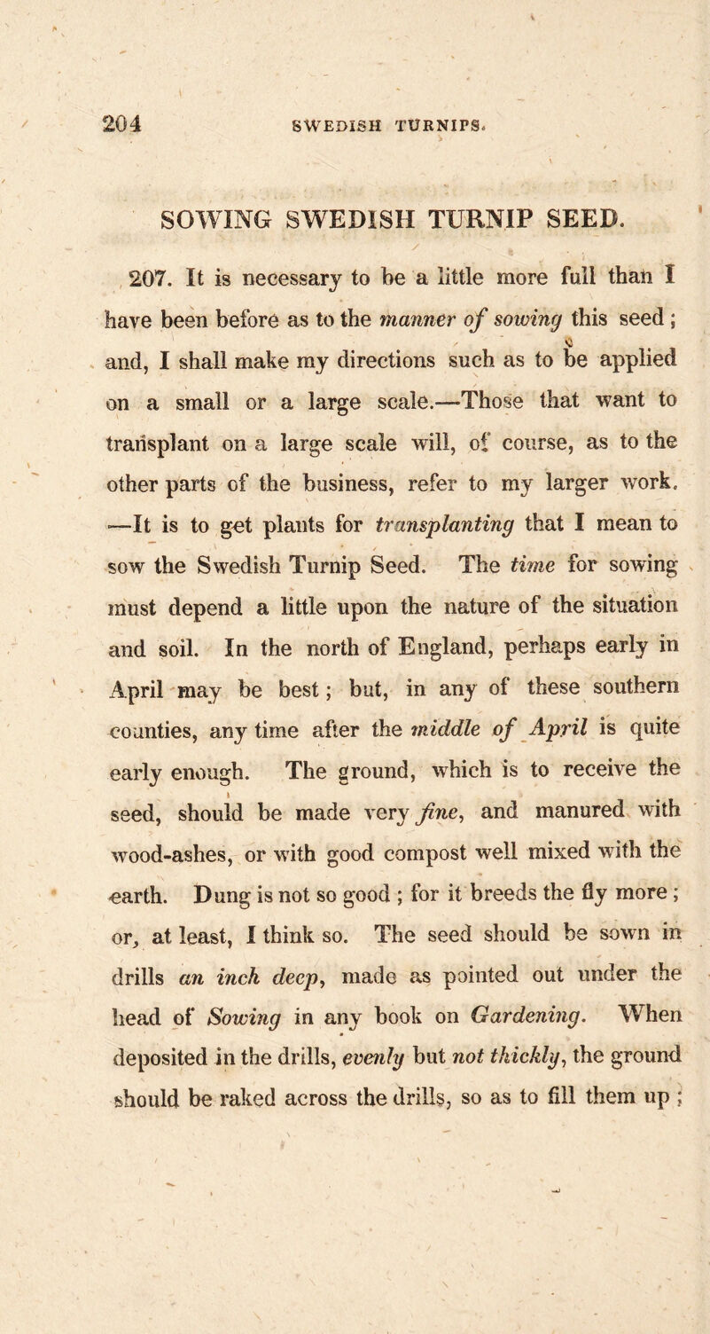 SOWING SWEDISH TURNIP SEED. 207. It is necessary to be a little more full than I have been before as to the manner of sowing this seed ; and, I shall make my directions such as to be applied on a small or a large scale.-—Those that want to transplant on a large scale will, of course, as to the other parts of the business, refer to my larger work. -—It is to get plants for transplanting that I mean to * ’ ✓ * sow the Swedish Turnip Seed. The time for sowing must depend a little upon the nature of the situation and soil. In the north of England, perhaps early in April may be best; but, in any of these southern counties, any time after the middle of April is quite early enough. The ground, which is to receive the i seed, should be made very fine, and manured with wood-ashes, or with good compost well mixed with the earth. Dung is not so good ; for it breeds the fly more ; or, at least, I think so. The seed should be sown in drills an inch deep, made as pointed out under the head of Sowing in any book on Gardening. When deposited in the drills, evenly but not thickly, the ground should be raked across the drills, so as to fill them up ;