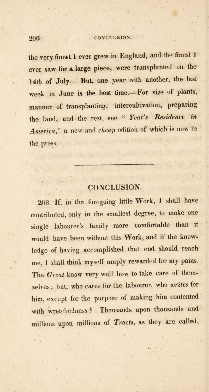 the very finest i ever grew in England, and the finest I ever saw for a large piece, were transplanted on the 14th of July. But, one year with another, the last week in June is the best time.—For size of plants, manner of transplanting, intercultivation, preparing the land, and the rest, see “ Years Residence in America ” a new and cheap edition of which is now in / the press. I V- CONCLUSION. 208. If, in the foregoing little Work, I shall have contributed, only in the smallest degree, to make one single labourer’s family more comfortable than it would have been without this Work, and if the know- ledge of having accomplished that end should reach me, I shall think myself amply rewarded for my pains. The Great know very well how to take care of them- selves ; but, who cares for the labourer, who writes for him, except for the purpose of making him contented with wretchedness ? Thousands upon thousands and millions upon millions of Tracts, as they are called.