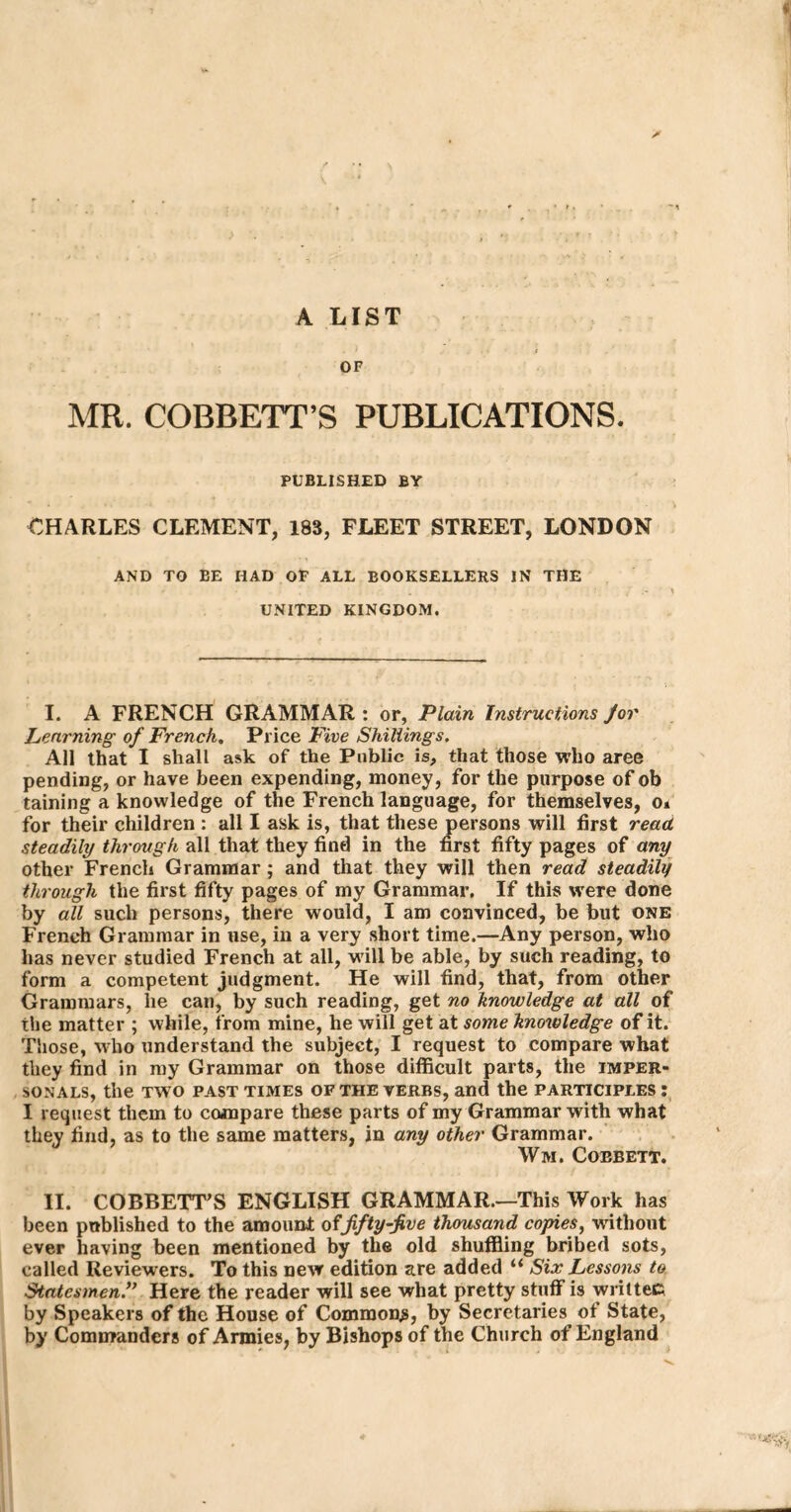 A LIST OF MR. COBRETT’S PUBLICATIONS. PUBLISHED BY CHARLES CLEMENT, 183, FLEET STREET, LONDON AND TO BE HAD OF ALL BOOKSELLERS IN THE UNITED KINGDOM. I. A FRENCH GRAMMAR: or, Plain Instructions Jor Learning of French. Price Five Shillings. All that I shall ask of the Public is, that those who aree pending, or have been expending, money, for the purpose of ob taining a knowledge of the French language, for themselves, o» for their children : all I ask is, that these persons will first read, steadily through all that they find in the first fifty pages of any other French Grammar; and that they will then read steadily through the first fifty pages of my Grammar. If this were done by all such persons, there would, I am convinced, be but one French Grammar in use, in a very short time.—Any person, who has never studied French at all, will be able, by such reading, to form a competent judgment. He will find, that, from other Grammars, lie can, by such reading, get no knowledge at all of the matter ; while, from mine, he will get at some knowledge of it. Those, who understand the subject, I request to compare what they find in my Grammar on those difficult parts, the imper- SONALS, the TWO PAST TIMES OF THE VERBS, and the PARTICIPLES I I request them to compare these parts of my Grammar with what they find, as to the same matters, in any other Grammar. Wm. Coebett. II. COBBETT’S ENGLISH GRAMMAR.—This Work has been published to the amount offifty-five thousand copies, without ever having been mentioned by the old shuffling bribed sots, called Reviewers. To this new edition are added “ Six Lessons to StatesmenHere the reader will see what pretty stuff is writtec by Speakers of the House of Common^, by Secretaries of State, by Commanders of Armies, by Bishops of the Church of England