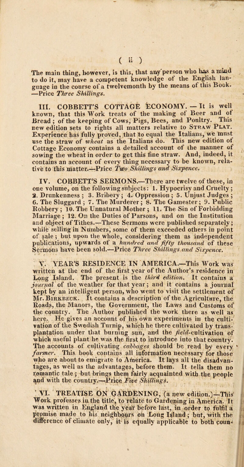 ( H ) The main thing, however, is this, that any person who has a mind to do it, may have a competent knowledge of the English lan- guage in the course of a twelvemonth by the means of this Book. •—Price Three Shillings. III. CORBETT’S COTTAGE ECONOMY. — It is well knowrn, that this Work treats of the making of Beer and of Bread ; of the keeping of Cows, Pigs, Bees, and Poultry. This new edition sets to rights all matters relative to Straw Plat. Experience has fully proved, that to equal the Italians, we must use the straw of wheat as the Italians do. This new edition ot Cottage Economy contains a detailed account of the manner of sowing the wheat in order to get this fine straw. And, indeed, it contains an account of every thing necessary to be known, rela- tive to this matter.—-Price Two Shillings and Sixpence. IV. COBBETT’S SERMONS.-—There are twelve of these, in one volume, on the following subjects: 1. Hypocrisy and Cruelty; 2. Drunkenness ; 3. Bribery; 4. Oppression ; 5. Unjust Judges ; 6. The Sluggard ; 7. The Murderer; 8. The Gamester; 9. Public Robbery ; 10. The Unnatural Mother ; 11. The Sin of Forbidding Marriage ; 12, On the Duties of Parsons, and on the Institution and object of Tithes.—These Sermons were published separately; while selling in Numbers, some of them exceeded others in point of sale ; but upon the whole, considering them as independent publications, upwards of a hundred and fifty thousand of these Sermons have been sold.—Price Three Shillings and Sixpence. y; YEAR’S RESIDENCE IN AMERICA.—This Work was written at the end of the first year of the Author’s residence in Long Island. The present is the third edition. It contains a journal of the weather for that year; and it contains a journal kept by an intelligent person, who went to visit the settlement of Mr. Birkbeck. It contains a description of the Agriculture, the Roads, the Manors, the Government, the Laws and Customs of the country. The Author published the work there as well as here. Ete gives an account of his own experiments in the culti- vation of the Swedish Turnip, which he there cultivated by trans- plantation under that burning sun, and the ^^-cultivation of which useful plant he was the first to introduce into that country. The accounts of cultivating cabbages should be read by every farmer. This book contains all information necessary for those who are about to emigrate to America. It lays all the disadvan- tages, as well as tire advantages, before them. It tells them no romantic tale ; but brings them fairly acquainted with the people ^nd with the country.—Price Five Shillings. ' VI. TREATISE ON GARDENING, (a new edition.)—This’ Work professes in the title, to relate to Gardening in America. It was written in England the year before last, in order to fulfil a promise made to his neighbours on Long Island; but, with the difference of climate only, it-is equally applicable to both qouh-