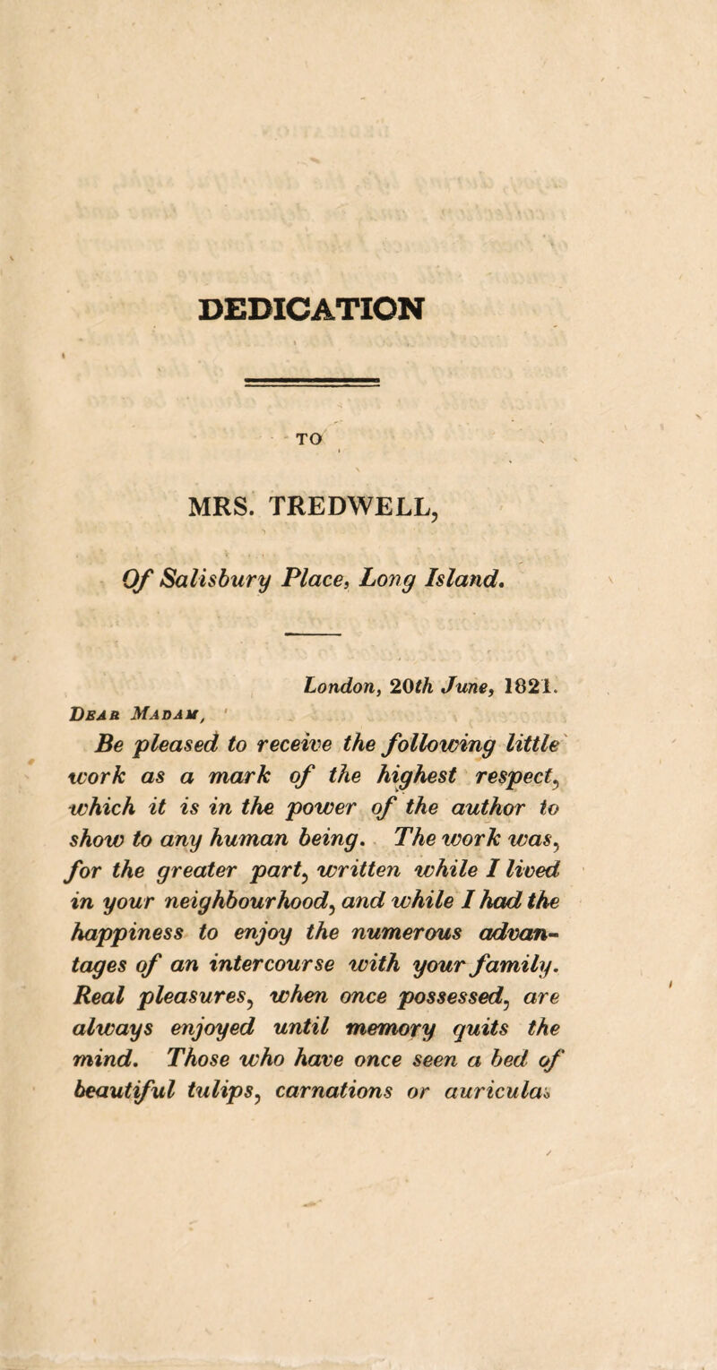 DEDICATION TO \ MRS. TREDWELL, Of Salisbury Place, Long Island. London, 20th June, 1821. Deab Mad a u, Be pleased to receive the following little work as a mark of the highest respect5 which it is in the power of the author to show to any human being. The work was, for the greater part5 written while I lived in your neighbourhood, and while I had the happiness to enjoy the numerous advan- tages of an intercourse with your family. Real pleasures? when once possessed, are always enjoyed until memory quits the mind. Those who have once seen a bed of beautiful tulips? carnations or auricula*