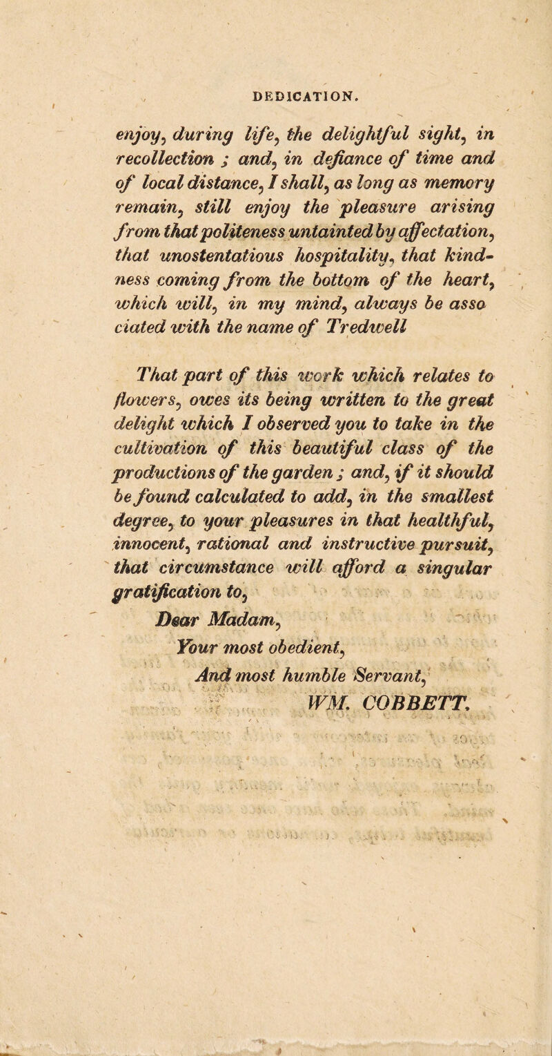enjoy, during life, the delightful sight, in recollection ; and, in defiance of time and of local distance, I shall, as long as memory remain, still enjoy the pleasure arising from that politeness untainted by affectation, that unostentatious hospitality, that kind- ness coming from the bottom of the heart, which will, in my mind, always be as so dated with the name of Tredwell That part of this work which relates to flowers, owes its being written to the great delight which I observed you to take in the cultivation of this beautiful class of the productions of the garden ; and, if it should be found calculated to add, in the smallest degree, to your pleasures in that healthful, innocent, rational and instructive pursuit, that circumstance will afford a singular gratification to. Dear Madam, Your most obedient, 'i And most humble Servant, WM. COBBETT.