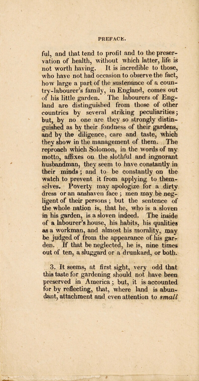 ful, and that tend to profit and to the preser- vation of health, without which latter, life is not worth having. It is incredible to those, who have not had occasion to observe the fact, how large a part of the sustenance of a coun- try-labourers family, in England, comes out of his little garden. The labourers of Eng- land are distinguished from those of other countries by several striking peculiarities; but, by no one are they so strongly distin- guished as by their fondness of their gardens, and by the diligence, care and taste, which they show in the management of them. The reproach which Solomon, in the words of my motto, affixes on the slothful and ingnorant husbandman, they seem to have constantly in their minds; and to be constantly on the watch to prevent it from applying to them- selves. Poverty may apologize for a dirty dress or an anshaven face ; men may be neg- ligent of their persons; but the sentence of the whole nation is, that he, who is a sloven in his garden, is a sloven indeed. The inside of a labourer’s house, his habits, his qualities as a workman, and almost his morality, may be judged of from the appearance of his gar- den. If that be neglected, he is, nine times out of ten, a sluggard or a drunkard, or both. 3. It seems, at first sight, very odd that this taste for gardening should not have been preserved in America; but, it is accounted for by reflecting, that, where land is abun- dant, attachment and even attention to small l