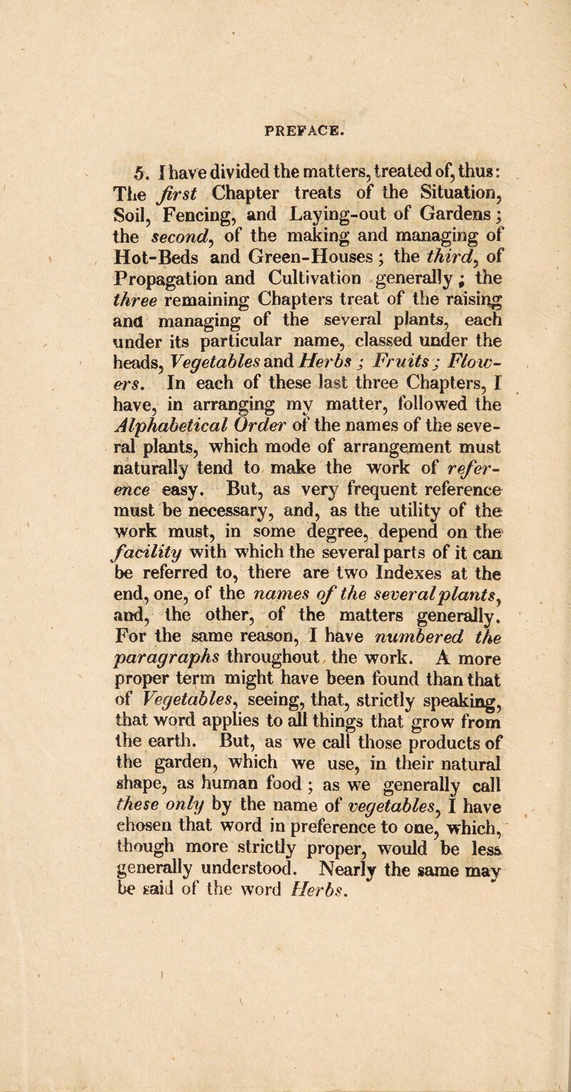 5. I have divided the matters, treated of, thus: The first Chapter treats of the Situation, Soil, Fencing, and Laying-out of Gardens; the second, of the making and managing of Hot-Beds and Green-Houses ; the third, of Propagation and Cultivation generally; the three remaining Chapters treat of the raising and managing of the several plants, each under its particular name, classed under the heads, Vegetables and Herbs ; Fruits ; Flow- ers. In each of these last three Chapters, I have, in arranging my matter, followed the Alphabetical Order of the names of the seve- ral plants, which mode of arrangement must naturally tend to make the work of refer- ence easy. But, as very frequent reference must be necessary, and, as the utility of the work must, in some degree, depend on the facility with which the several parts of it can be referred to, there are two Indexes at the end, one, of the names of the severalplants, and, the other, of the matters generally. For the same reason, I have numbered the paragraphs throughout the work. A more proper term might have been found than that of Vegetables, seeing, that, strictly speaking, that word applies to all things that grow from the earth. But, as we call those products of the garden, which we use, in their natural shape, as human food; as we generally call these only by the name of vegetables, I have chosen that word in preference to one, which, though more strictly proper, would be less generally understood. Nearly the same may be said of the word Herbs.