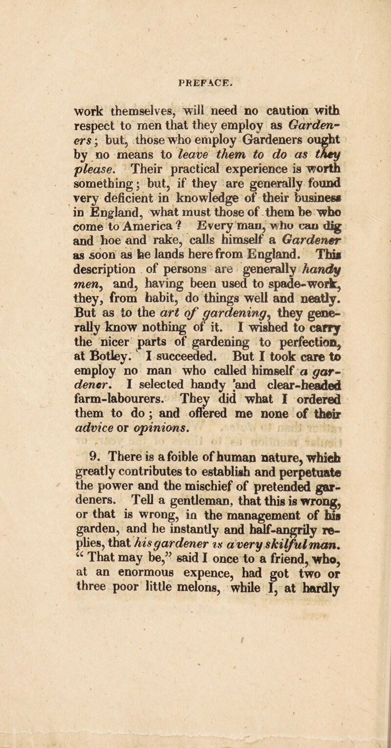work themselves, will need no caution with respect to men that they employ as Garden- ers ; but, those who employ Gardeners ought by no means to leave them to do as they please. Their practical experience is worth something; but, if they are generally found very deficient in knowledge of their business in England, what must those of them be who come to America ? Every man, who can dig and hoe and rake, calls himself a Gardener as soon as he lands herefrom England. This description of persons are generally handy men. and, having been used to spade-work, they, from habit, do things well and neatly. But as to the art of gardening, they gene- rally know nothing of it. I wished to cany the nicer parts of gardening to perfection, at Botley. I succeeded. But I took care t© employ no man who called himself a gar- dener. I selected handy ’and clear-headed farm-labourers. They did what I ordered them to do; and offered me none of their advice or opinions. 9. There is a foible of human nature, which greatly contributes to establish and perpetuate the power and the mischief of pretended gar- deners. Tell a gentleman, that this is wrong, or that is wrong, in the management of his garden, and he instantly and half-angrily re- plies, that his gardener is a very skilful man, u That may be,” said I once to a friend, who, at an enormous expence, had got two or three poor little melons, while I, at hardly