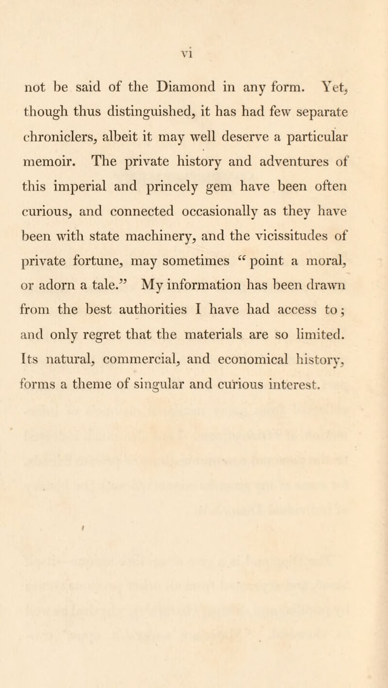 VI not be said of the Diamond in any form. Yet, though thus distinguished, it has had few separate chroniclers, albeit it may well deserve a particular memoir. The private history and adventures of this imperial and princely gem have been often curious, and connected occasionally as they have been with state machinery, and the Aucissitudes of private fortune, may sometimes point a moral, or adorn a tale.” My information has been draAvn from the best authorities I have had access to; and only regret that the materials are so limited. Its natural, commercial, and economical history, forms a theme of singular and curious interest.