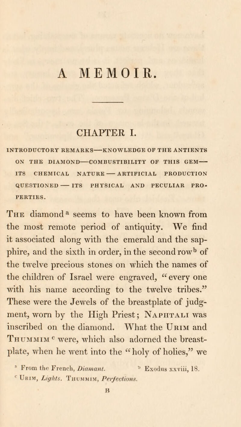 A MEMOIR. CHAPTER 1. INTRODUCTORY REMARKS-KNOWLEDGE OF THE ANTIENTS ON THE DIAMOND-COMBUSTIBILITY OF THIS GEM- ITS CHEMICAL NATURE-ARTIFICIAL PRODUCTION QUESTIONED- ITS PHYSICAL AND PECULIAR PRO¬ PERTIES. The diamond^ seems to have been known from the most remote period of antiquity. We find it associated along with the emerald and the sap¬ phire, and the sixth in order, in the second row'’ of the twelve precious stones on which the names of the children of Israel were engraved, every one with his name according to the twelve tribes.” These were the Jewels of the breastplate of judg¬ ment, worn by the High Priest; Napiitali was inscribed on the diamond. What the Urim and Tiium.viim^^ were, which also adorned the breast¬ plate, when he went into the “holy of holies,” we ' From the French, Diumant. Exodus xxviii, 18. '■ Urim, Lights. Thu.mmim, Perjectiuns. n