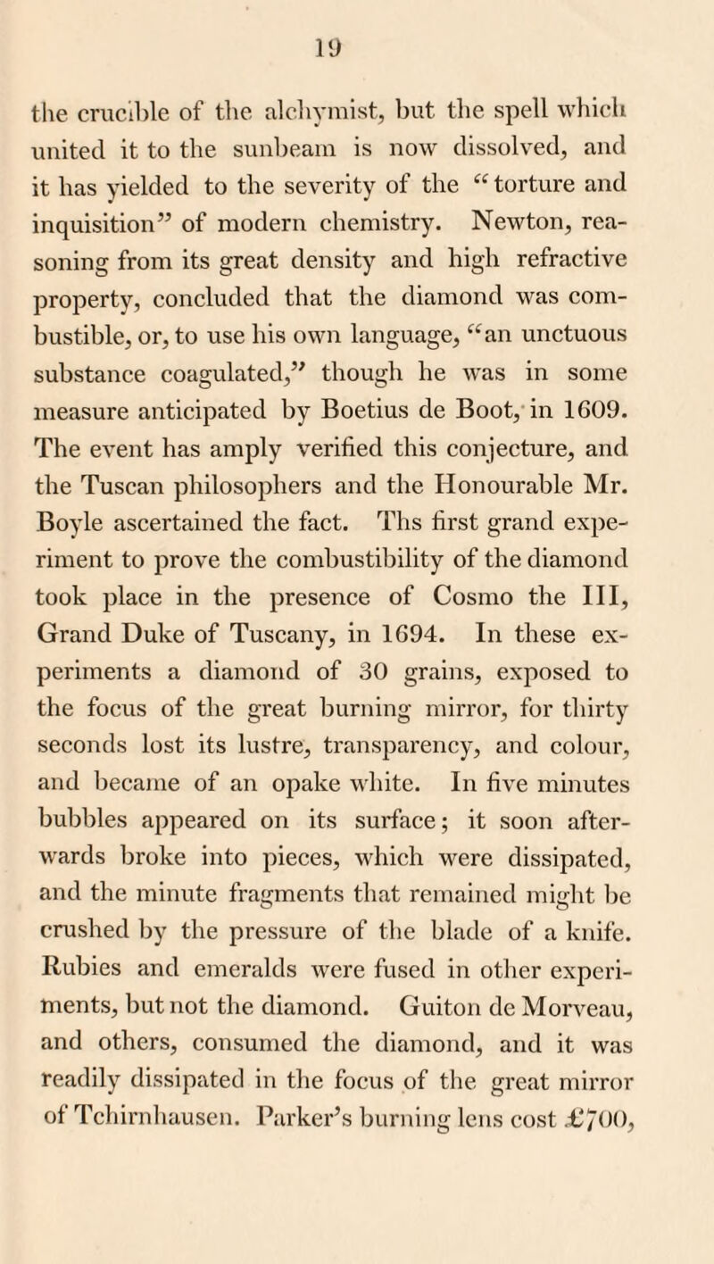 tlie crucil)le of the alchymist, Init the spell which united it to the sunbeam is now dissolved, and it has yielded to the severity of the “ torture and inquisition” of modern chemistry. Newton, rea¬ soning from its great density and high refractive property, concluded that the diamond was com¬ bustible, or, to use his own language, “an unctuous substance coagulated,” though he was in some measure anticipated by Boetius de Boot, in 1609. The event has amply verified this conjecture, and the Tuscan philosophers and the Honourable Mr. Boyle ascertained the fact. Ths first grand expe¬ riment to prove the combustibility of the diamond took place in the presence of Cosmo the III, Grand Duke of Tuscany, in 1694. In these ex¬ periments a diamond of 30 grains, exposed to the focus of the great burning mirror, for thirty seconds lost its lustre, transparency, and colour, and becaine of an opake white. In five minutes bubbles appeared on its surface; it soon after¬ wards broke into pieces, which were dissipated, and the minute fragments that remained might lie crushed by the pressure of the blade of a knife. Rubies and emeralds were fused in other experi¬ ments, but not the diamond. Guiton de Morveau, and others, consumed the diamond, and it was readily dissipated in the focus of the great mirror of Tchirnhausen. Parker’s burning lens cost