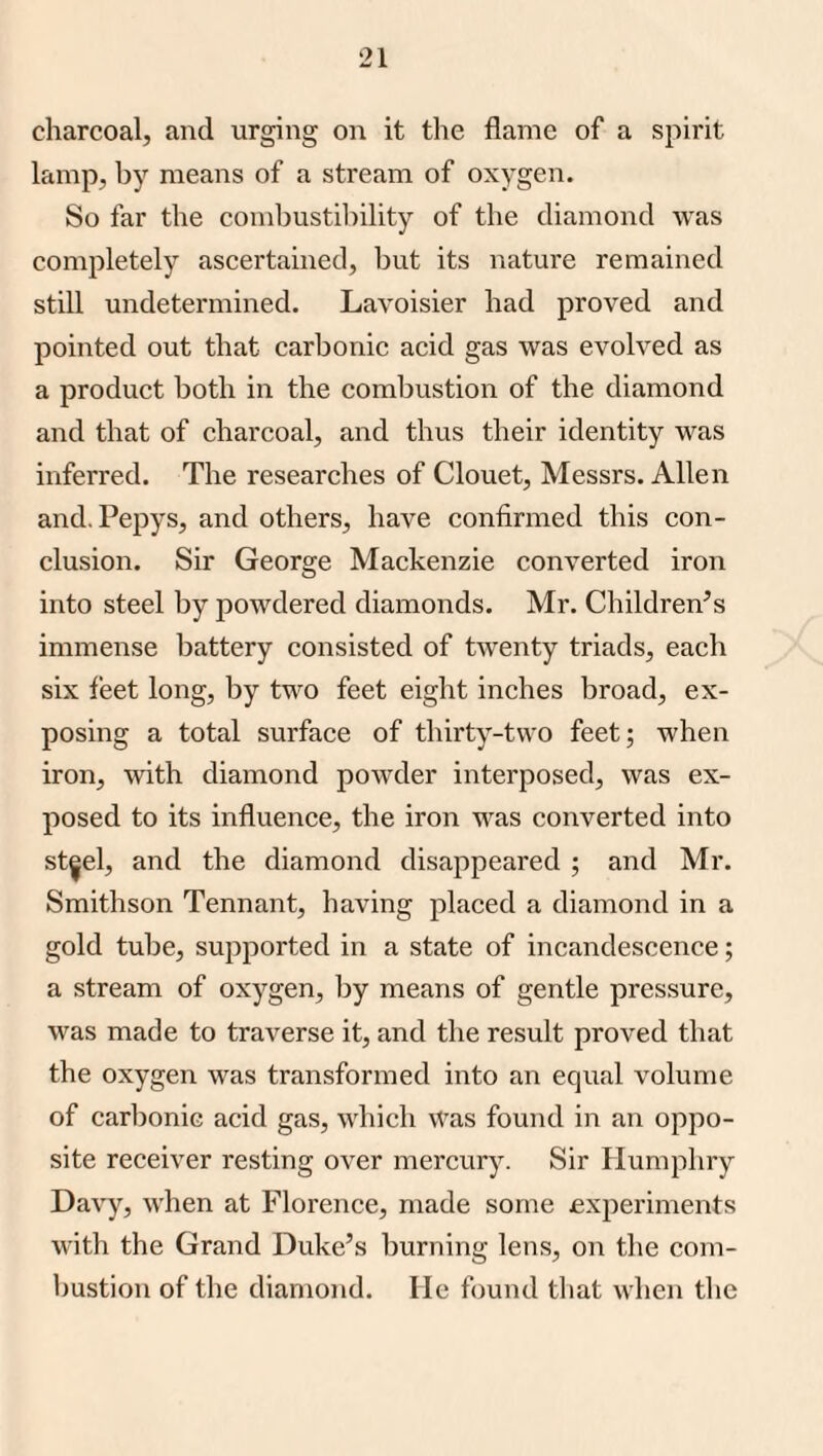 charcoal, and urging on it tlie flame of a spirit lamp, by means of a stream of oxygen. So far the combustibility of the diamond was completely ascertained, but its nature remained still undetermined. Lavoisier had proved and pointed out that carbonic acid gas was evolved as a product both in the combustion of the diamond and that of charcoal, and thus their identity was inferred. The researches of Clouet, Messrs. Allen and. Pepys, and others, have confirmed this con¬ clusion. Sir George Mackenzie converted iron into steel by powdered diamonds. Mr. Children's immense battery consisted of twenty triads, each six leet long, by two feet eight inches broad, ex¬ posing a total surface of thirty-two feet; when iron, with diamond powder interposed, was ex¬ posed to its influence, the iron was converted into st^el, and the diamond disappeared ; and Mr. Smithson Tennant, having placed a diamond in a gold tube, supported in a state of incandescence; a stream of oxygen, by means of gentle pressure, was made to traverse it, and the result proved that the oxygen was transformed into an equal volume of carbonic acid gas, which Was found in an oppo¬ site receiver resting over mercury. Sir Humphry Davy, when at Florence, made some experiments with the Grand Duke’s burning lens, on the com¬ bustion of the diamond. He found that when the