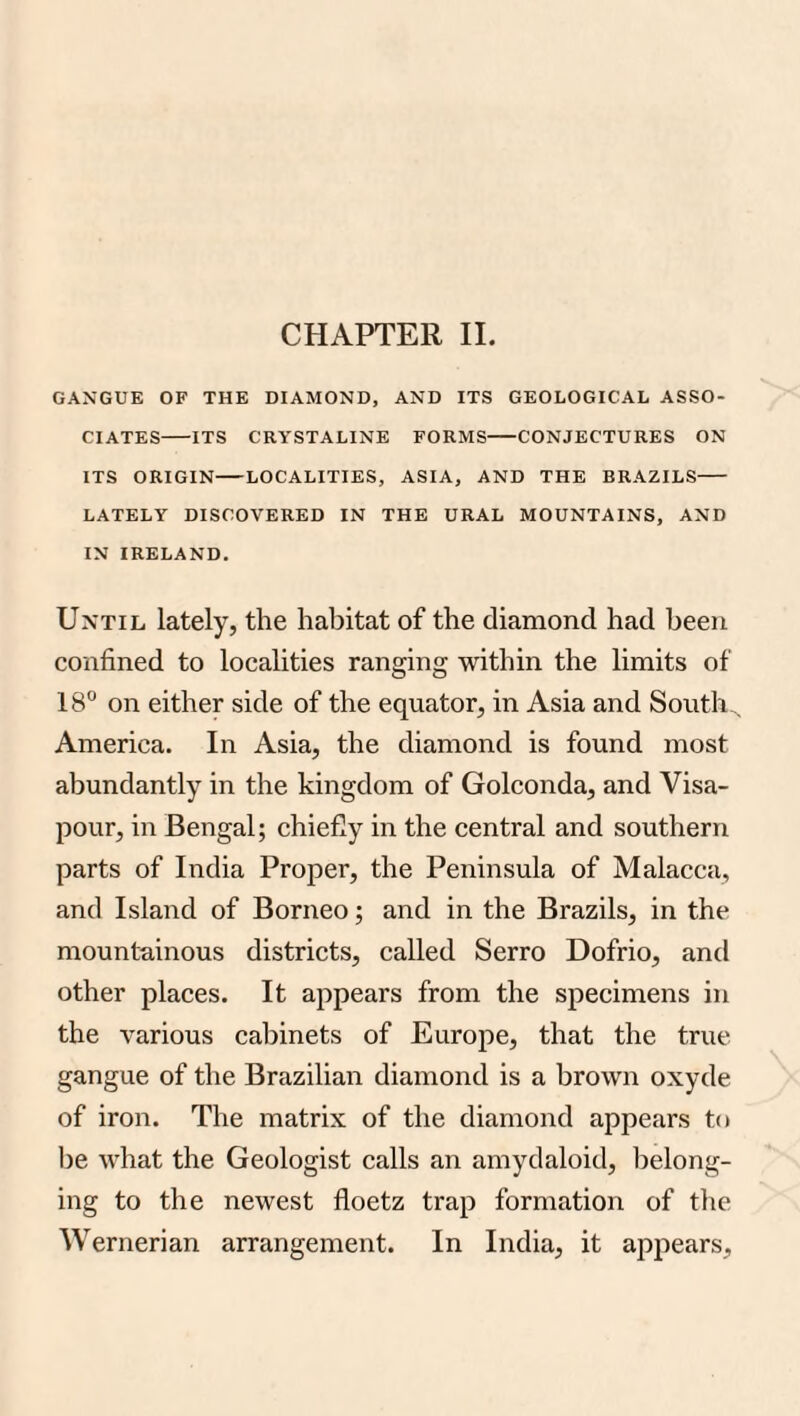 GANGUE OF THE DIAMOND, AND ITS GEOLOGICAL ASSO¬ CIATES-ITS CRYSTALINE FORMS-CONJECTURES ON ITS ORIGIN-LOCALITIES, ASIA, AND THE BRAZILS- LATELY DISCOVERED IN THE URAL MOUNTAINS, AND IN IRELAND. Until lately, the habitat of the diamond had been confined to localities ranging within the limits of 18° on either side of the equator, in Asia and South,^ America. In Asia, the diamond is found most abundantly in the kingdom of Golconda, and Visa- pour, in Bengal; chiefly in the central and southern parts of India Proper, the Peninsula of Malacca, and Island of Borneo; and in the Brazils, in the mountainous districts, called Serro Dofrio, and other places. It appears from the specimens in the various cabinets of Europe, that the true gangue of the Brazilian diamond is a brown oxyde of iron. The matrix of the diamond appears to be w’hat the Geologist calls an amydaloid, belong¬ ing to the newest floetz trap formation of tlie Wernerian arrangement. In India, it appears.