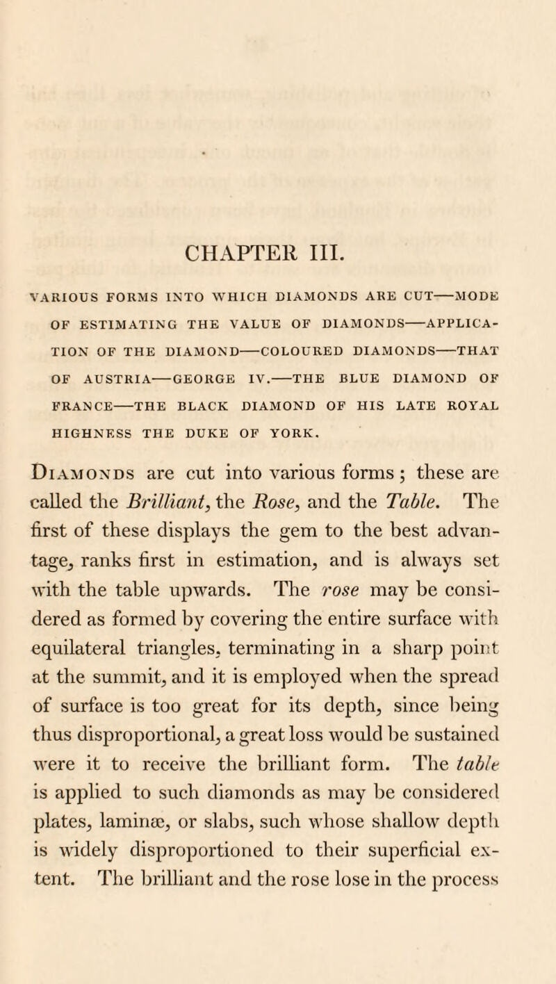 CHAPTER III. VARIOUS FORMS INTO WHICH DIAMONDS ARE CUT-MODE OF ESTIMATING THE VALUE OF DIAMONDS-APPLICA¬ TION OF THE DIAMOND-COLOURED DIAMONDS-THAT OF AUSTRIA-GEORGE IV.-THE BLUE DIAMOND OF FRANCE-THE BLACK DIAMOND OF HIS LATE ROYAL HIGHNESS THE DUKE OF YORK. Diamonds are cut into various forms ; these are called the Brilliant, the Rose, and the Table. The first of these displays the gem to the best advan- tagej ranks first in estimation, and is always set with the table upwards. The rose may be consi¬ dered as formed by covering the entire surface with equilateral triangles, terminating in a sharp point at the summit, and it is employed when the spread of surface is too great for its depth, since being thus disproportional, a great loss would he sustained were it to receive the brilliant form. The table is applied to such diamonds as may be considered plates, laminae, or slabs, such whose shallow depth is wddely disproportioned to their superficial ex¬ tent. The brilliant and the rose lose in the process