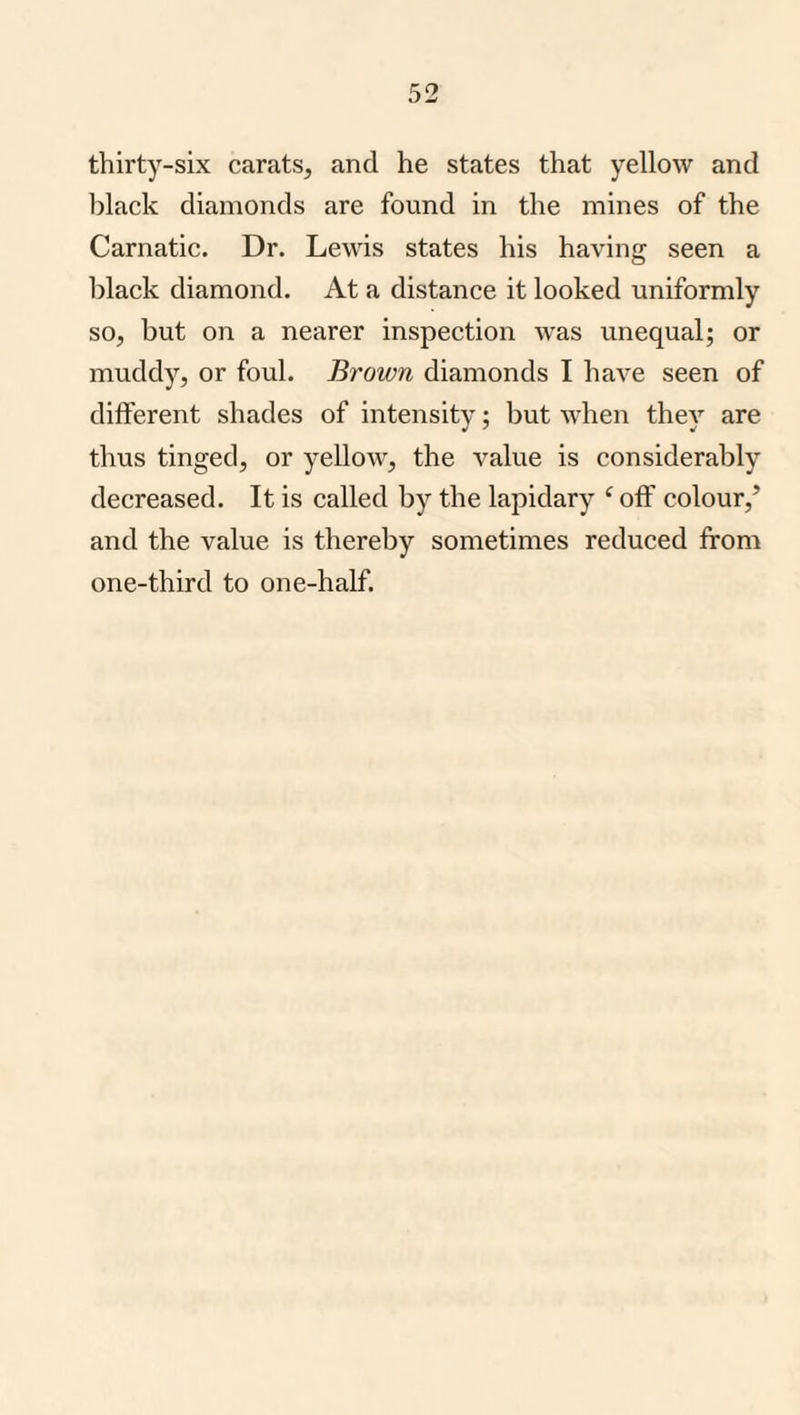 thirty-six carats, and he states that yellow and black diamonds are found in the mines of the Carnatic. Dr. Lewis states his having seen a black diamond. At a distance it looked uniformly so, but on a nearer inspection was unequal; or muddy, or foul. Brown diamonds I have seen of different shades of intensity; but when they are thus tinged, or yellow, the value is considerably decreased. It is called by the lapidary ‘ off colour,’ and the value is thereby sometimes reduced from one-third to one-half.