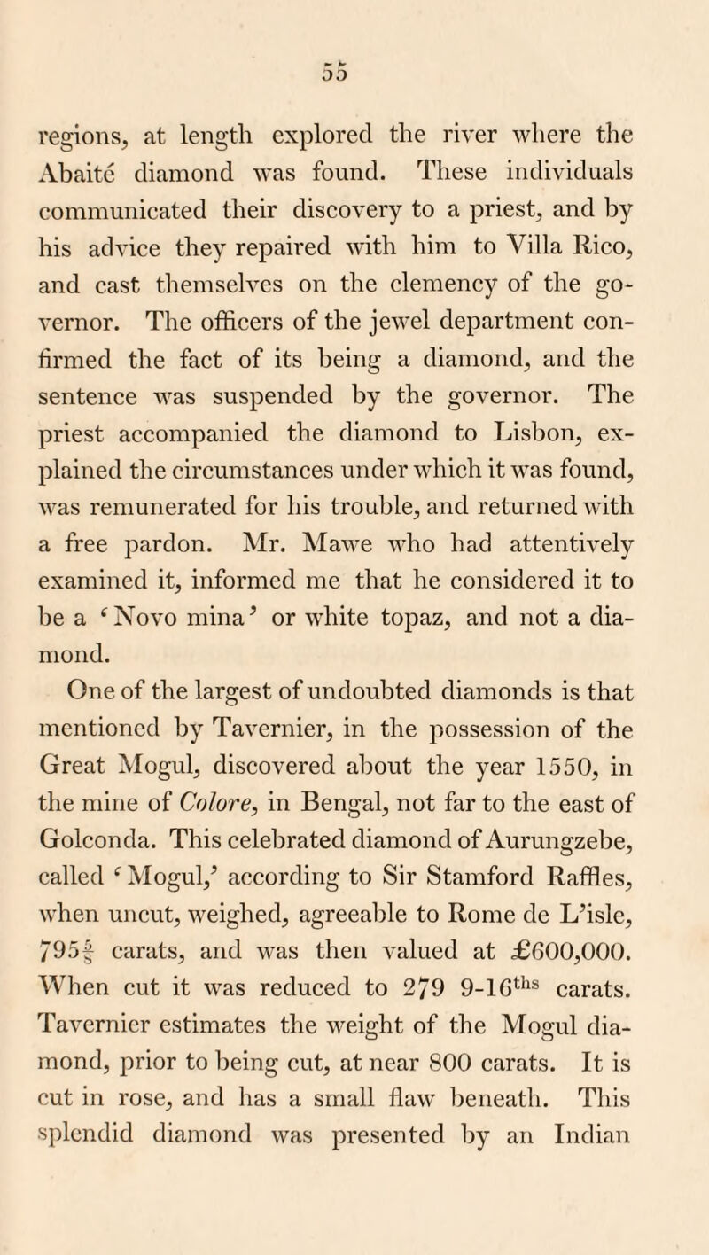 03 regions, at length explored the river where the Abaite diamond was found. These individuals communicated their discovery to a priest, and by his advice they repaired wdth him to Villa Rico, and cast themselves on the clemency of the go¬ vernor. The officers of the jewel department con¬ firmed the fact of its being a diamond, and the sentence was suspended by the governor. The priest accompanied the diamond to Lisbon, ex¬ plained the circumstances under which it was found, was remunerated for his trouble, and returned with a free pardon. Mr. Mawe who had attentively examined it, informed me that he considered it to be a ‘Novo mina’ or white topaz, and not a dia¬ mond. One of the largest of undoubted diamonds is that mentioned by Tavernier, in the possession of the Great Mogul, discovered al)out the year 1550, in the mine of Colore, in Bengal, not far to the east of Golconda. This celebrated diamond of Aurungzebe, called ‘ Mogul,’ according to Sir Stamford Raffles, when uncut, weighed, agreealjle to Rome de L’isle, 795f carats, and was then valued at £600,000. When cut it was reduced to 2/9 9-16**'® carats. Tavernier estimates the weight of the Mogul dia¬ mond, prior to being cut, at near 800 carats. It is cut in rose, and has a small flaw beneath. This splendid diamond was presented by an Indian