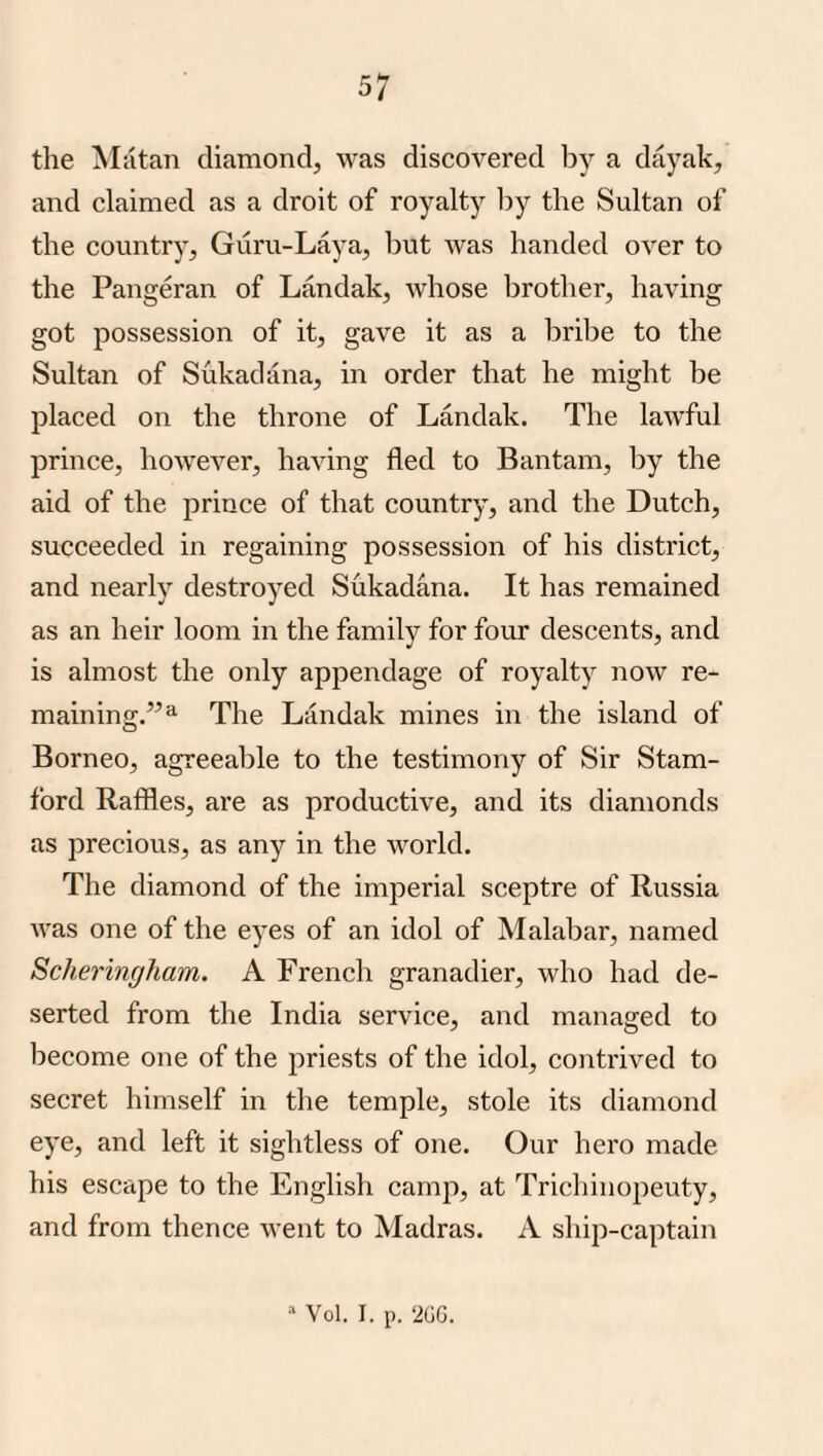 the Matan diamond^ was discovered by a dayak, and claimed as a droit of royalty by the Sultan of the country, Guru-Laya, but was handed over to the Pangeran of Landak, whose brother, having got possession of it, gave it as a bribe to the Sultan of Sukadana, in order that he might be placed on the throne of Landak. The lawful prince, however, having fled to Bantam, by the aid of the prince of that country, and the Dutch, succeeded in regaining possession of his district, and nearly destroyed Sukadana. It has remained as an heir loom in the family for four descents, and is almost the only appendage of royalty now re¬ maining.”^ The Landak mines in the island of Borneo, agreeable to the testimony of Sir Stam¬ ford Raffles, are as productive, and its diamonds as precious, as any in the world. The diamond of the imperial sceptre of Russia was one of the eyes of an idol of Malabar, named Scheringham. A French granadier, who had de¬ serted from the India service, and managed to become one of the priests of the idol, contrived to secret himself in the temple, stole its diamond eye, and left it sightless of one. Our hero made his escape to the English camp, at Trichinopeuty, and from thence went to Madras. A ship-captain “ Vol. I. p. ‘20G.