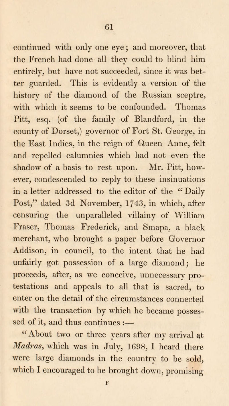 continued with only one eye; and moreover, that the French had done all they could to lilind him entirely, but have not succeeded, since it was bet¬ ter guarded. This is evidently a version of the historj' of the diamond of the Russian sceptre, with which it seems to be confounded. Thomas Pitt, esq. (of the family of Blandford, in the countv of Dorset,) governor of Fort St. George, in the East Indies, in the reign of Queen Anne, felt and repelled calumnies which had not even the shadow of a basis to rest upon. Mr. Pitt, how¬ ever, condescended to reply to these insinuations in a letter addressed to the editor of the “ Daily Post,” dated .3d November, 1/43, in which, after censuring the unparalleled villainy of William Fraser, Thomas Frederick, and Smapa, a black merchant, who brought a paper before Governor Addison, in council, to the intent that he had unfairly got possession of a large diamond; he proceeds, after, as we conceive, unnecessary pro¬ testations and appeals to all that is sacred, to enter on the detail of the circumstances connected with the transaction by which he became posses¬ sed of it, and thus continues :— About two or three years after my arrival at Madras, which was in July, 1698, I heard there were large diamonds in the country to be sold, which I encouraged to l)e brought down, promising F