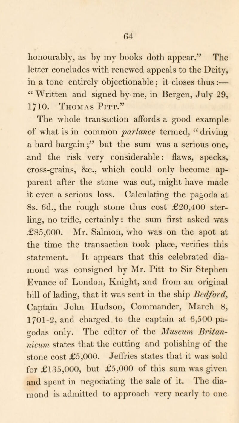 G4 honourably, as by my books doth appear.’^ Tlie letter concludes with renewed appeals to the Deity, in a tone entirely objectionable; it closes thus :— “Written and signed by me, in Bergen, July 29, 1710. Thomas Pitt.” The whole transaction affords a good example of what is in common parlance termed, “ driving a hard bargainImt the sum was a serious one, and the risk very considerable: flaws, specks, cross-grains, &c., which could only become ap¬ parent after the stone was cut, might have made it even a serious loss. Calculating the pagoda at 8s. 6d., the rough stone thus cost £20,400 ster¬ ling, no trifle, certainly: the sum first asked was £85,000. Mr. Salmon, who was on the spot at the time the transaction took place, verifies this statement. It appears that this celebrated dia¬ mond was consigned by Mr. Pitt to Sir Stephen Evance of London, Knight, and from an original bill of lading, that it was sent in the ship Bedford, Captain John Hudson, Commander, March 8, 1701-2, and charged to the captain at 6,500 pa¬ godas only. The editor of the Museum Britan- nicuni states that the cutting and polishing of the stone cost £5,000. Jeffries states that it was sold for £1.45,000, but £5,000 of this sum was given and spent in negociating the sale of it. The dia¬ mond is admitted to approach very nearly to one