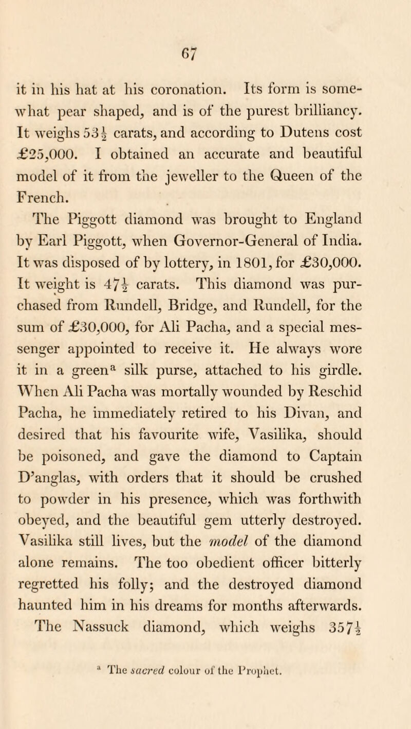 it in his hat at his coronation. Its form is some¬ what pear shaped, and is of the purest brilliancy. It weighs 53 i carats, and according to Dutens cost £25,000. I obtained an accurate and beautiful model of it from the jeweller to the Queen of the French. The Piggott diamond was brought to England by Earl Piggott, when Governor-General of India. It was disposed of by lottery, in 1801, for £30,000. It weight is 47^ carats. This diamond was pur¬ chased from Rundell, Bridge, and Rundell, for the sum of £30,000, for Ali Pacha, and a special mes¬ senger appointed to receive it. He always wore it in a greensilk purse, attached to his girdle. When Ali Pacha was mortally wounded by Rescind Pacha, he immediately retired to his Divan, and desired that his favourite wife, Vasilika, should be poisoned, and gave the diamond to Captain D’anglas, with orders that it should be crushed to powder in his presence, which was forthwith obeyed, and the beautiful gem utterly destroyed. Vasilika still lives, but the model of the diamond alone remains. The too obedient officer bitterly regretted his folly; and the destroyed diamond haunted him in his dreams for months afterwards. The Nassuck diamond, which weighs 357i “ The sacred colour of the Prophet.