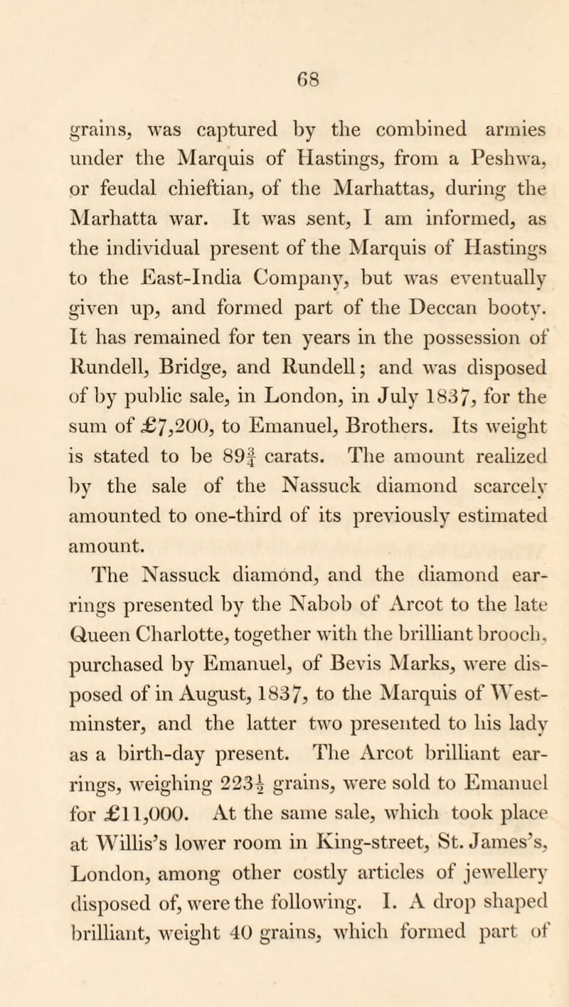 G8 grains, was captured by the combined armies under the Marquis of Hastings, from a Peshwa, or feudal chieftian, of the Marhattas, during the Marhatta war. It was sent, I am informed, as the individual present of the Marquis of Hastings to the East-India Company, but was eventually given up, and formed part of the Deccan booty. It has remained for ten years in the possession of Rundell, Bridge, and Rundell; and was disposed of by public sale, in London, in July 1837, for the sum of ;£7,200, to Emanuel, Brothers. Its weight is stated to be 89f carats. The amount realized Ijy the sale of the Nassuek diamond scarcely amounted to one-third of its previously estimated amount. The Nassuek diamond, and the diamond ear¬ rings presented by the Nabob of Arcot to the late Queen Charlotte, together with the brilliant brooch, purchased by Emanuel, of Bevis Marks, were dis¬ posed of in August, 1837, to the Marquis of West¬ minster, and the latter two presented to his lady as a birth-day present. The Arcot brilliant ear¬ rings, M’eighing 2234 grains, were sold to Emanuel for £11,000. At the same sale, which took place at Willis’s lower room in King-street, St. James’s, London, among other costly articles of jewellery disposed of, were the following. 1. A drop shaped brilliant, weight 40 grains, which formed part of