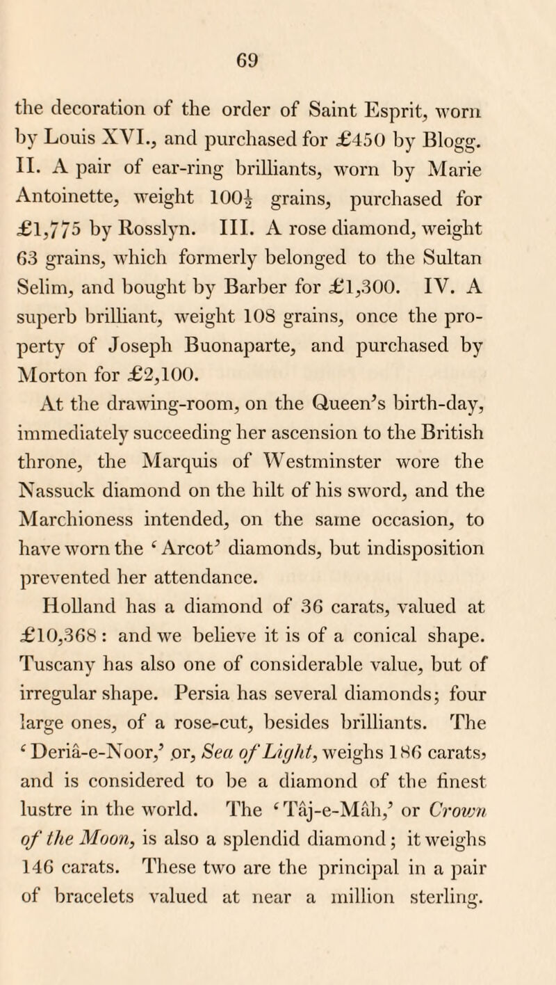 the decoration of the order of Saint Esprit, worn by Louis XVI., and purchased for £450 by Blogg. II. A pair of ear-ring brilliants, worn by Marie Antoinette, weight 100^ grains, purchased for £1,775 by Rosslyn. III. A rose diamond, weight 63 grains, Avhich formerly belonged to the Sultan Selim, and bought by Barber for £1,300. IV. A sujierb brilliant, weight 108 grains, once the pro¬ perty of Joseph Buonaparte, and purchased by Morton for £2,100. At the drawing-room, on the Queen’s birth-day, immediately succeeding her ascension to the British throne, the Marquis of Westminster wore the Nassuck diamond on the hilt of his sword, and the Marchioness intended, on the same occasion, to have worn the ‘ Arcot’ diamonds, but indisposition prevented her attendance. Holland has a diamond of 36 carats, valued at £10,368 : and we believe it is of a conical shape. Tuscany has also one of considerable value, but of irregular shape. Persia has several diamonds; four large ones, of a rose-cut, besides brilliants. The ‘ Deria-e-Noor,’ pr. Sea of Light, weighs 186 caratsj and is considered to l)e a diamond of the finest lustre in the world. The ‘Taj-e-Mah,’ or Crovjn of the Moon, is also a splendid diamond; it weighs 146 carats. These two are the principal in a pair of bracelets valued at near a million sterling.