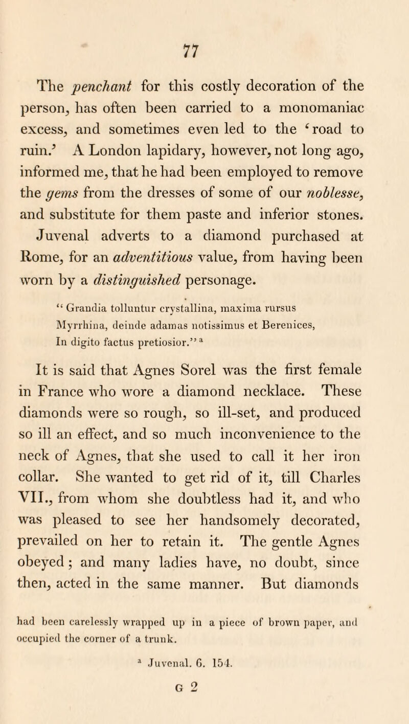 The penchant for this costly decoration of the person, has often been carried to a monomaniac excess, and sometimes even led to the ‘ road to ruin/ A London lapidary, however, not long ago, informed me, that he had been employed to remove the gems from the dresses of some of our noblesse, and substitute for them paste and inferior stones. Juvenal adverts to a diamond purchased at Rome, for an adventitious value, from having been worn by a distinguished personage. “ Graudia tolluntur crystallina, maxima mrsus IMynhiiia, deinde adamas notisaimus et Berenices, In digito factus pretiosior.” “ It is said that Agnes Sorel was the first female in France who wore a diamond necklace. These diamonds were so rough, so ill-set, and produced so ill an effect, and so much inconvenience to the neck of Agnes, that she used to call it her iron collar. She wanted to get rid of it, till Charles VII., from whom she doubtless had it, and who was pleased to see her handsomely decorated, prevailed on her to retain it. The gentle Agnes obeyed; and many ladies have, no doubt, since then, acted in the same manner. But diamonds had been carelessly wrapped up in a piece of brown paper, and occupied the corner of a trunk. “ .Juvenal. 6. 15 1. G 2