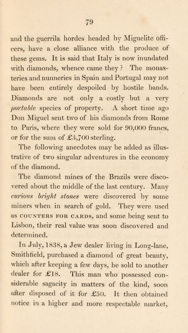 and the guerrila hordes headed l)y Miguelite offi¬ cers, have a close alliance with the produce of these gems. It is said that Italy is now inundated with diamonds, whence came they ? The monas¬ teries and nunneries in Spain and Portugal may not have been entirely despoiled by hostile bands. Diamonds are not only a costly but a very portable species of property. A short time ago Don Miguel sent two of his diamonds from Rome to Paris, where they were sold for 90,000 francs, or for the sum of £:i,700 sterling. The following anecdotes may be added as illus¬ trative of two singular adventures in the economy of the diamond. The diamond mines of the Brazils were disco¬ vered about the middle of the last century. Many curions hrhjht stones were discovered by some miners when in search of gold. They were used as COUNTERS FOR CARDS, and some being sent to Lisbon, their real value was soon discovered and determined. In July, 1838, a Jew dealer living in Long-lane, Smithfield, purchased a diamond of great beauty, which after keeping a few days, he sold to another dealer for £18. I'his man who possessed con¬ siderable sagacity in matters of the kind, soon utter disposed of it for £50. It then obtained notice in a higher and more respectable market.