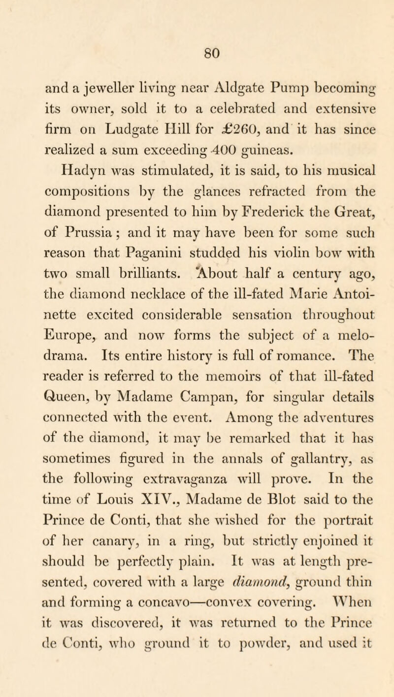 and a jeweller living near Aldgate Pump becoming its owner, sold it to a celebrated and extensive firm on Ludgate Hill for £260, and it has since realized a sum exceeding 400 guineas. Hadyn was stimulated, it is said, to his musical compositions Ijy the glances refracted from the diamond presented to him by Frederick the Great, of Prussia; and it may have been for some such reason that Paganini studded his violin bow with two small brilliants. About half a century ago, the diamond necklace of the ill-fated Marie Antoi¬ nette excited considerable sensation throughout Europe, and now forms the subject of a melo¬ drama. Its entire history is full of romance. The reader is referred to the memoirs of that iU-fated Queen, by Madame Campan, for singular details connected with the event. Among the adventures of the diamond, it may I)e remarked that it has sometimes figured in the annals of gallantry, as the following extravaganza will prove. In the time of Louis XIV., Madame de Blot said to the Prince de Conti, that she wished for the portrait of her canary, in a ring, l^ut strictly enjoined it should be perfectly plain. It was at length pre¬ sented, covered with a large diamond, ground thin and forming a concavo—convex covering. When it was discovered, it was returned to the Prince de Conti, who ground it to powder, and used it