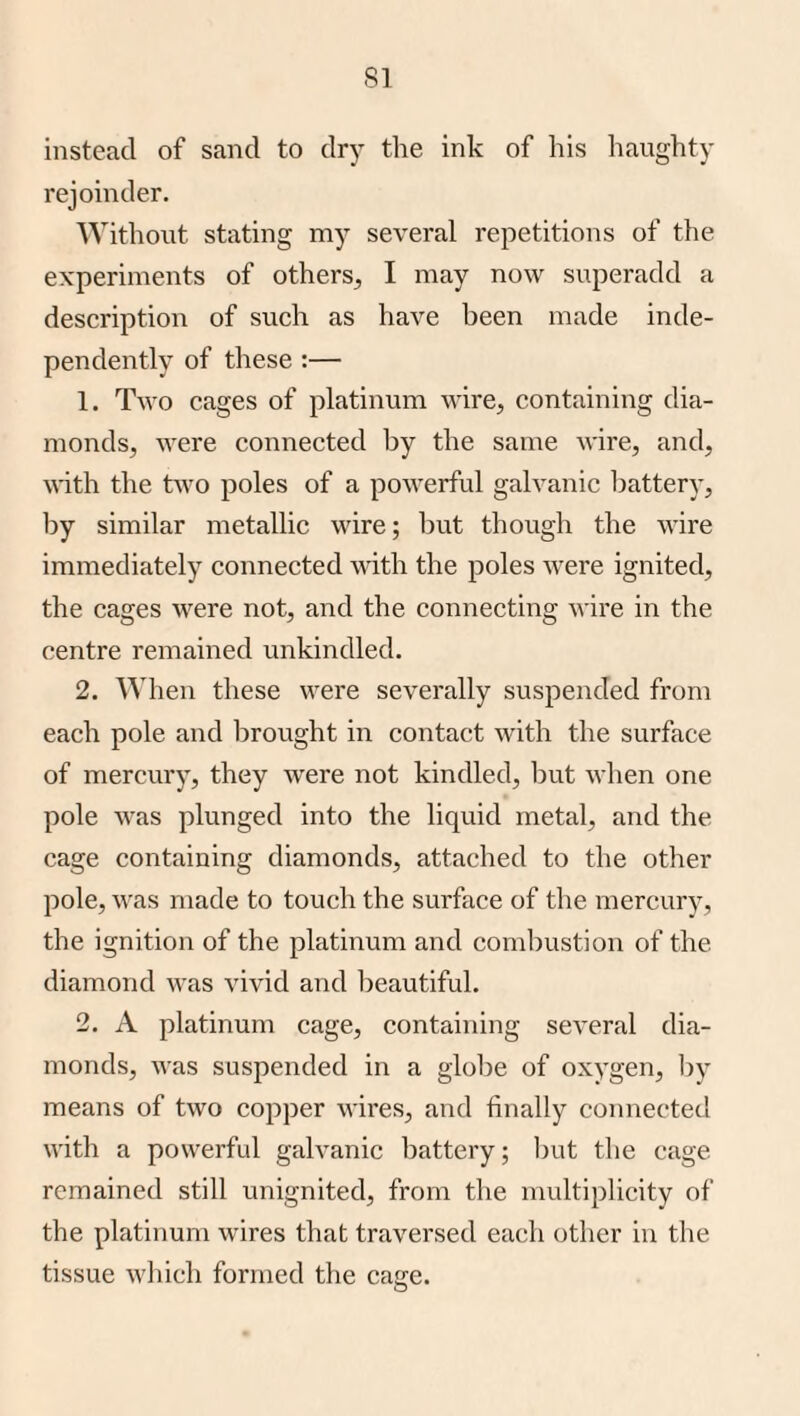 instead of sand to dry the ink of his haughty rejoinder. Without stating my several repetitions of the experiments of others^ I may now superadd a description of such as have been made inde¬ pendently of these :— 1. Two cages of platinum wire, containing dia¬ monds, were connected by the same wire, and, with the two poles of a powerful galvanic battery, by similar metallic wire; but though the wire immediately connected with the poles were ignited, the cages were not, and the connecting wire in the centre remained unkindled. 2. When these were severally suspended from each pole and brought in contact with the surface of mercury, they were not kindled, but when one pole was plunged into the liquid metal, and the cage containing diamonds, attached to the other pole, was made to touch the surface of the mercury, the ignition of the platinum and combustion of the diamond was vivid and beautiful. 2. A platinum cage, containing several dia¬ monds, Avas suspended in a glolie of oxygen, Ijy means of two copper wires, and finally connected with a powerful gah^anic battery; ])ut the cage remained still unignited, from the multiplicity of the platinum wires that traversed each other in the tissue Avhich formed tlie cage.