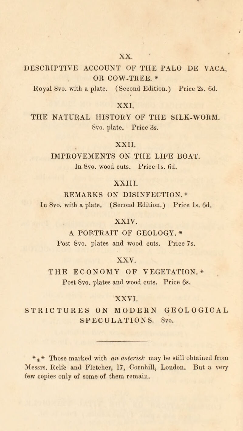 XX. DESCRIPTIVE ACCOUNT OF THE PALO DE VACA, OR COW-TREE. * Royal 8vo. with a plate. (Second Edition.) Price 2s. 6d. XXI. THE NATURAL HISTORY OF THE SILK-WORM. 8vo. plate. Price 3s. XXII. IMPROVEMENTS ON THE LIFE BOAT. In 8vo. wood cuts. Price Is. 6d. XXIII. REMARKS ON DISINFECTION.* In 8vo. with a plate. (Second Edition.) Price Is. Gd. XXIV. A PORTRAIT OF GEOLOGY. * Post 8vo. plates and wood cuts. Price 7s. XXV. THE ECONOMY OF VEGETATION.* Post 8vo. plates and wood cuts. Price 6s. XXVI. STRICTURES ON MODERN GEOLOGICAL SPECULATIONS. 8vo. *** Those marked with an asterisk may be still obtained from Messrs. Relfe and Fletcher, 17, Cornhill, Loudon. But a very few copies only of some of them remain.