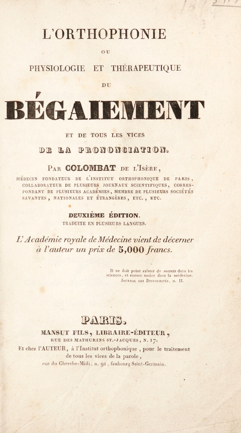 L’ORTHOPHONIE o u PHYSIOLOGIE ET THÉRAPEUTIQUE BD BEGAIEMENT ET DE TOUS LES VICES ÎD3 üû ® il Û À'J 0 ÏJ î! J il '1J D PL Par GGLOMBAT de l’Isère, MÉDECIN FONDATEUR DE l’iNSTITUT ORTHOPHONIQUE DE PARIS , COLLABORATEUR DE PLUSIEURS JOURNAUX SCIENTIFIQUES, CORRES- PONDANT DE PLUSIEURS ACADEMIES, MEMBRE DE PLUSIEURS SOCIETES SAVANTES, NATIONALES ET ETRANGERES, ETC., ETC. DEUXIÈME ÉDITION. TRADUITE EN PLUSIEURS LANGUES. U Académie royale de Médecine vient de décerner à Vauteur un prix de 5,000 francs. Il ne doit point exister de secrets dans les sciences, et encore moins dans la médecine. Journal des Difformités, n. IL O MANS UT FILS, LIBRAIRE-ÉDITEUR, RUE DES MATHURINS ST.-JACQUES, N. I 7. Et chez FAUTEUR, à Flnstitut orthophonique , pour le traitement de tous les vices de la parole , rue du Cherche-Midi, n. 91 , faubourg Saint-Germain.