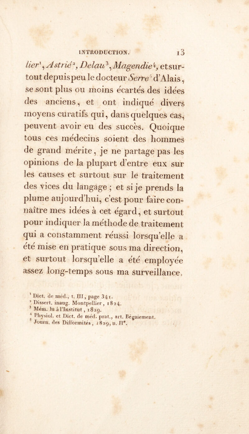 lier1 2, A strié% Delau3, Magendie 4, et sur- tout depuis peu le docteur d’Alais, se sont plus ou moins écartés des idées des anciens, et ont indiqué divers moyens curatifs qui, dans quelques cas, peuvent avoir eu des succès. Quoique tous ces médecins soient des hommes de grand mérite, je ne partage pas les opinions de la plupart d’entre eux sur les causes et surtout sur le traitement des vices du langage ; et si je prends la plume aujourd’hui, c’est pour faire con- naître mes idées à cet égard, et surtout pour indiquer la méthode de traitement qui a constamment re'ussi lorsqu’elle a été' mise en pratique sous ma direction, et surtout lorsqu’elle a été employée assez long-temps sous ma surveillance. 1 Dict. de raéd-, t. III, page 34i. 2 Dissert, inaug. Montpellier, 1824. 3 Méra. lu à l’Institut, 1829. I Physiol. et Dict. de méd. prat., art. Bégaiement. Journ. des Difformités , 1 829, n. IIe.