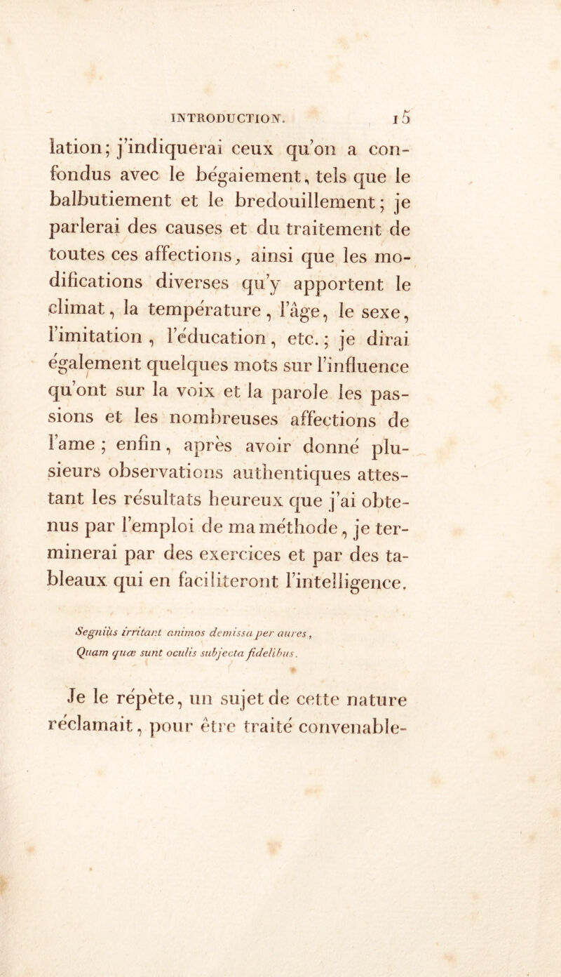 iation; j’indiquerai ceux qu’on a con- fondus avec le bëgaiement, tels que le balbutiement et le bredouillement; je parlerai des causes et du traitement de toutes ces affections, ainsi que les mo- difications diverses qu’y apportent le climat, la température, l’âge, le sexe, l’imitation , l’éducation , etc. ; je dirai également quelques mots sur l’influence qu’ont sur la voix et la parole les pas- sions et les nombreuses affections de lame ; enfin, après avoir donné plu- sieurs observations authentiques attes- tant les résultats heureux que j’ai obte- nus par l’emploi de ma méthode, je ter- minerai par des exercices et par des ta- bleaux qui en faciliteront l’intelligence. Segniüs irritant animos demissa per anres, Quam quœ surit oculis subjecta fideübus. Je le répète, un sujet de cette nature réclamait, pour être traité convenable-