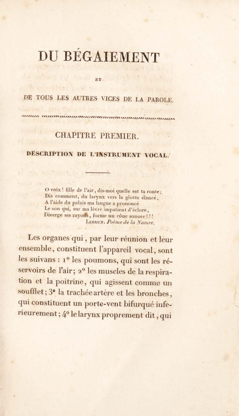 DU BEGAIEMENT ET DE TOUS LES AUTRES VICES DE LA PAROLE. tvvwvvw wvvwwx wi'wvwx wtwvvw VV^WV VXAwx wvvw WVyWVWWVWV CHAPITRE PREMIER. DESCRIPTION DE L’INSTRUMENT VOCAL. O voix ! fille de l’air, dis-moi quelle est ta route; Dis comment, du larynx vers la glotte élancé, A l’aide du palais ma langue a prononcé Le son qui, sur ma lèvre impatient d’éclore. Diverge ses rayorîs, forme un cône sonore ! ! ! Lebrun. Poème de la Nature. Les organes qui, par leur réunion et leur ensemble, constituent l’appareil vocal, sont les suivans : i° les poumons, qui sont les ré- servoirs de 1 air; 20 les muscles de la respira- tion et la poitrine, qui agissent comme un soufflet; 3° la trachée artère et les bronches, qui constituent un porte-vent bifurqué infe- rieurement ; 4° le larynx proprement dit, qui