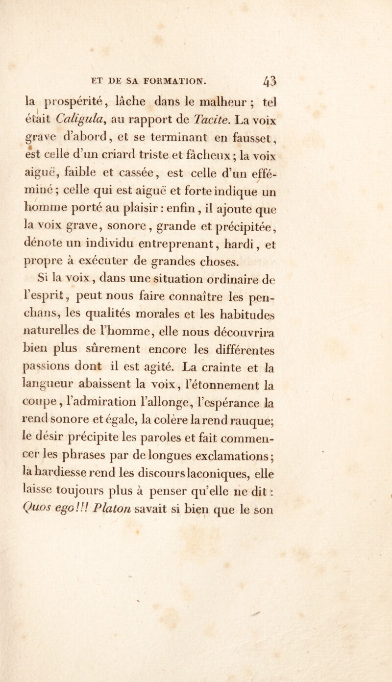 la prospérité, lâche dans le malheur ; tel était Caligula, au rapport de Tacite. La voix grave d’abord, et se terminant en fausset, est celle d’un criard triste et fâcheux ; la voix aiguë, faible et cassée, est celle d’un effé- miné; celle qui est aiguë et forte indique un homme porté au plaisir : enfin, il ajoute que la voix grave, sonore, grande et précipitée, dénote un individu entreprenant, hardi, et propre à exécuter de grandes choses. Si la voix, dans une situation ordinaire de l’esprit, peut nous faire connaître les pen- chans, les qualités morales et les habitudes naturelles de l’homme, elle nous découvrira bien plus sûrement encore les différentes passions dont il est agité. La crainte et la langueur abaissent la voix, l’étonnement la coupe, l’admiration l’allonge, l’espérance la rend sonore et égale, la colère la rend rauque; le désir précipite les paroles et fait commen- cer les phrases par de longues exclamations; la hardiesse rend les discours laconiques, elle laisse toujours plus à penser qu’elle ne dit : Quos ego!!! Platon savait si bien que le son