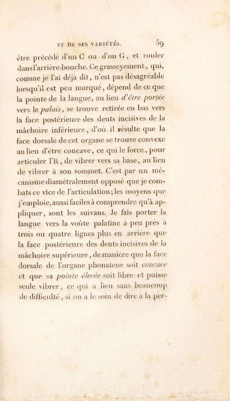 Etre précédé d’un C ou d’un G, et rouler dans l’arrière-bouche. Ce grasseyement, qui, comme je l’ai déjà dit, n est pas desagréable lorsqu’il est peu marqué, dépend de ce que la pointe de la langue, au lieu cVêtre portée vers 1 e palais, se trouve retirée en bas vers la face postérieure des dents incisives de la mâchoire inférieure, d’où il résulte que la face dorsale de cet organe se trouve convexe au lieu d’étre concave, ce qui le force, pour articuler l’K , de vibrer vers sa base, au lieu • ■’» de vibrer à son sommet. C’est par un mé- canisme diamétralement opposé que je com- bats ce vice de l’articulation ; les moyens que j’emploie, aussi faciles à comprendre qu’à ap- pliquer, sont les suivans. Je fais porter la langue vers la voûte palatine à peu près à trois ou quatre lignes plus en arrière que la face postérieure des dents incisives de la mâchoire supérieure, de manière que la face dorsale de l’organe phonateur soit concave et que sa pointe élevée soit libre et puisse seule vibrer, ce qui a lieu sans beaucoup de difficulté, si on a le soin de dire a la per-