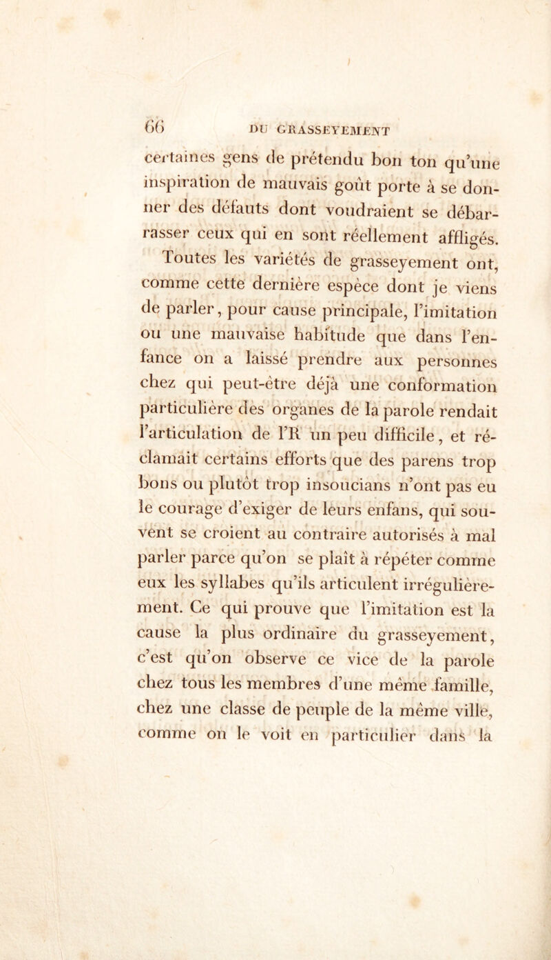 certaines gens de prétendu bon ton qu’une inspiration de mauvais goût porte à se don- ner des défauts dont voudraient se débar- rasser ceux qui en sont réellement affligés. Toutes les variétés de grasseyement ont, comme cette dernière espèce dont je viens de parler, pour cause principale, l’imitation ou une mauvaise habitude que dans l’en- fance on a laissé prendre aux personnes chez qui peut-être déjà une conformation particulière des organes de la parole rendait l’articulation de FR un peu difficile, et ré- clamait certains efforts que des parens trop bons ou plutôt trop insoucians n’ont pas eu le courage d’exiger de leurs enfans, qui sou- vent se croient au contraire autorisés à mal parler parce qu’on se plaît à répéter comme eux les syllabes qu’ils articulent irrégulière- ment. Ce qui prouve que l’imitation est la cause la plus ordinaire du grasseyement, c’est qu’on observe ce vice de la parole chez tous les membres d’une même famille, chez une classe de peuple de la même ville, comme on le voit en particulier clans la