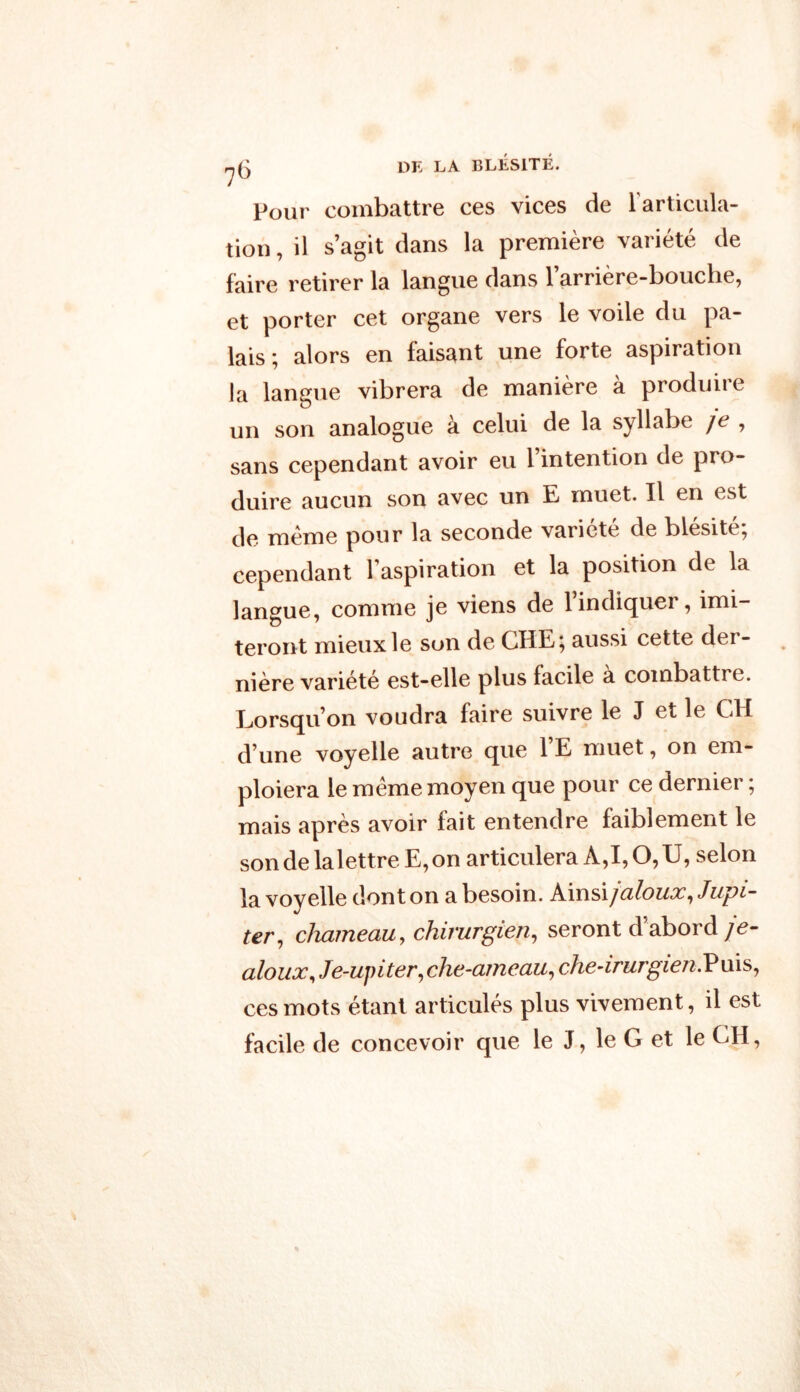 ^5 DE LA BLÉSITÉ. Pour combattre ces vices de l'articula- tion , il s’agit dans la première variété de faire retirer la langue dans l’arrière-bouche, et porter cet organe vers le voile du pa- lais ; alors en faisant une forte aspiration la langue vibrera de manière à produire un son analogue à celui de la syllabe ]e , sans cependant avoir eu l’intention de pro- duire aucun son avec un E muet. Il en est de meme pour la seconde variété de blésité, cependant l'aspiration et la position de la langue, comme je viens de l’indiquer, imi- teront mieux le son de CHE; aussi cette der- nière variété est-elle plus facile a combattre. Lorsqu’on voudra faire suivre le J et le CH d’une voyelle autre que 1 E muet, on em- ploiera le meme moyen que pour ce dernier ; mais après avoir fait entendre faiblement le son de lalettre E, on articulera A,I, O, U, selon la voyelle dont on a besoin. K\xïs\jciloux, Jupi- ter,, chameau, chirurgien, seront d’abord je- aloux, Je-upiter, che-ameau, che-irurgien. P uis, ces mots étant articulés plus vivement, il est facile de concevoir que le J, le G et le CH,