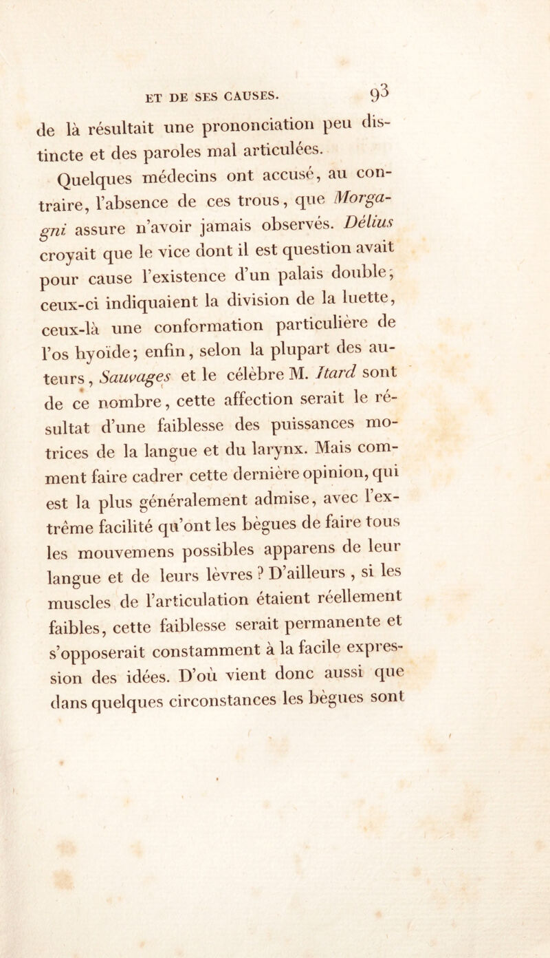 de là résultait une prononciation peu dis- tincte et des paroles mal articulées. Quelques médecins ont accusé, au con- traire, l’absence de ces trous, que Morga- gni assure n’avoir jamais observés. Délias croyait que le vice dont il est question avait pour cause l’existence d’un palais double, ceux-ci indiquaient la division de la luette, ceux-là une conformation particulière de l’os hyoïde; enfin, selon la plupart des au- teurs , Sauvages et le célèbre M. J tard sont de ce nombre, cette affection serait le ré- sultat d’une faiblesse des puissances mo- trices de la langue et du larynx. Mais com- ment faire cadrer cette dernière opinion, qui est la plus généralement admise, avec 1 ex- trême facilité qu’ont les bègues de faire tous les mouvemens possibles apparens de leui langue et de leurs lèvres ? D’ailleurs , si les muscles de l’articulation étaient réellement faibles, cette faiblesse serait permanente et s’opposerait constamment a la facile expi es- sion des idées. D’ou vient donc aussi que dans quelques circonstances les bègues sont