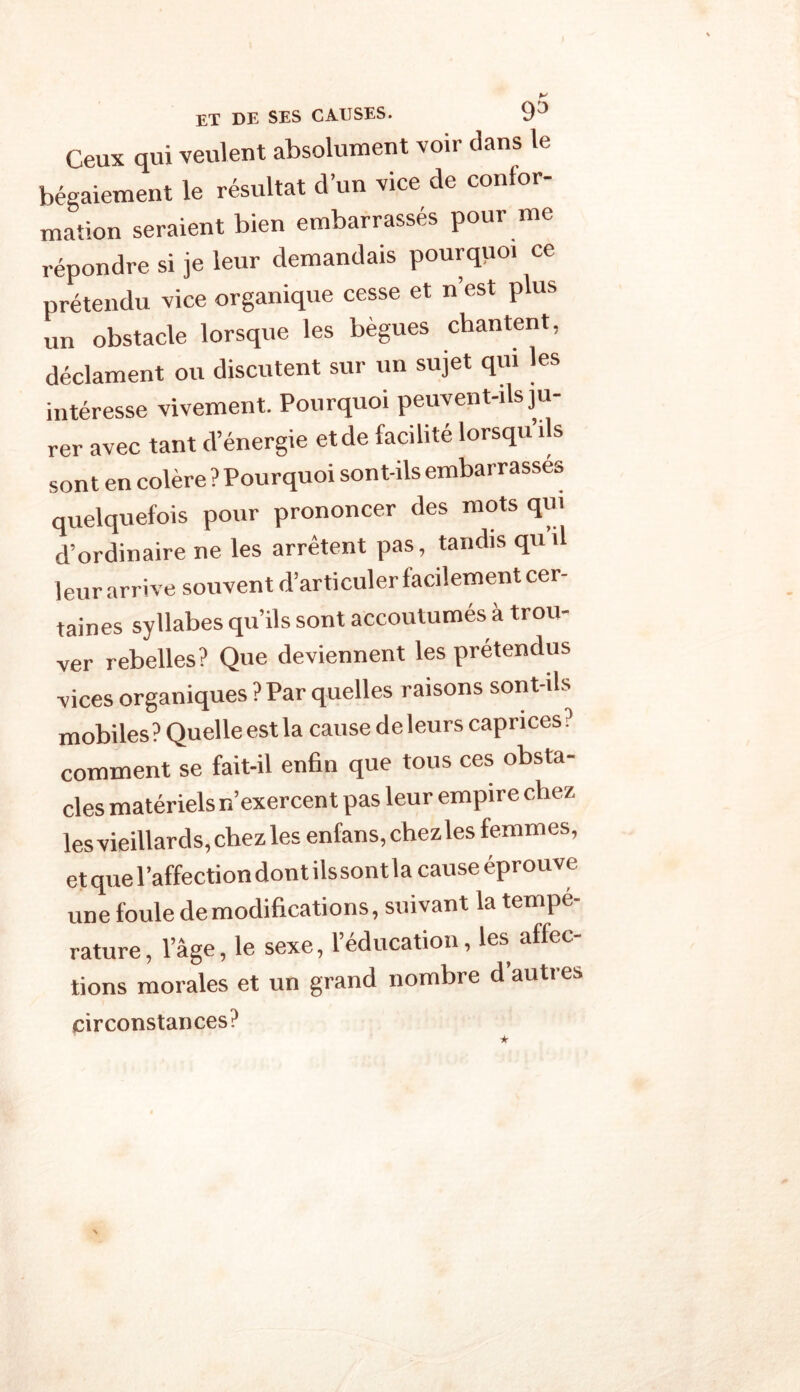 et de ses causes. 9j Ceux qui veulent absolument voir dans le bégaiement le résultat d’un vice de confor- mation seraient bien embarrassés pour me répondre si je leur demandais pourquoi ce prétendu vice organique cesse et n’est plus un obstacle lorsque les bègues chantent, déclament ou discutent sur un sujet qui les intéresse vivement. Pourquoi peuvent-ils ju- rer avec tant d’énergie etde facilité lorsqu ils sont en colère ? Pourquoi sont-ils embarrasses quelquefois pour prononcer des mots qui d’ordinaire ne les arrêtent pas, tandis qu il leur arrive souvent d’articuler facilement cer- taines syllabes qu’ils sont accoutumés à trou- ver rebelles? Que deviennent les prétendus vices organiques ? Par quelles raisons sont-ils mobiles? Quelle est la cause deleurs caprices? comment se fait-il enfin que tous ces obsta- cles matériels n’exercent pas leur empire chez les vieillards,chez les enfans,chezles femmes, et que l’affection dont ilssont la cause éprouve une foule de modifications, suivant la tempe- rature, l’âge, le sexe, l’éducation, les affec- tions morales et un grand nombre d auti es circonstances?