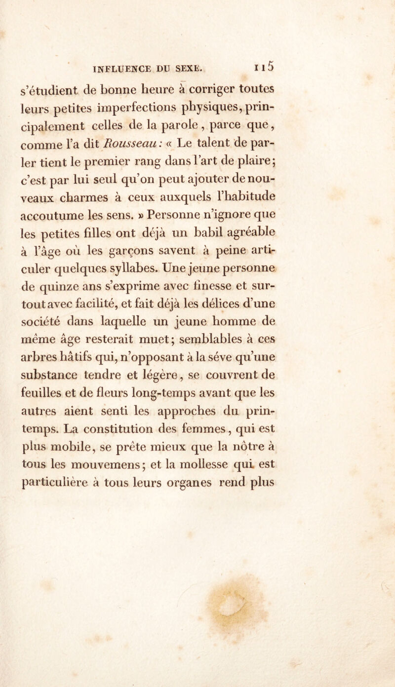 s’étudient de bonne heure à corriger toutes leurs petites imperfections physiques, prin- cipalement celles de la parole , parce que, comme l’a dit Rousseau : « Le talent de par- ler tient le premier rang dans l’art de plaire; c’est par lui seul qu’on peut ajouter de nou- veaux charmes à ceux auxquels l’habitude accoutume les sens. » Personne n’ignore que les petites filles ont déjà un babil agréable à l’âge où les garçons savent à peine arti- culer quelques syllabes. Une jeune personne de quinze ans s’exprime avec finesse et sur- tout avec facilité, et fait déjà les délices d’une société dans laquelle un jeune homme de meme âge resterait muet; semblables à ces arbres hâtifs qui, n’opposant à la sève qu’une substance tendre et légère, se couvrent de feuilles et de fleurs long-temps avant que les autres aient senti les approches du prin- temps. La constitution des femmes, qui est plus mobile, se prête mieux que la nôtre à tous les mouvemens ; et la mollesse qui est particulière à tous leurs organes rend plus