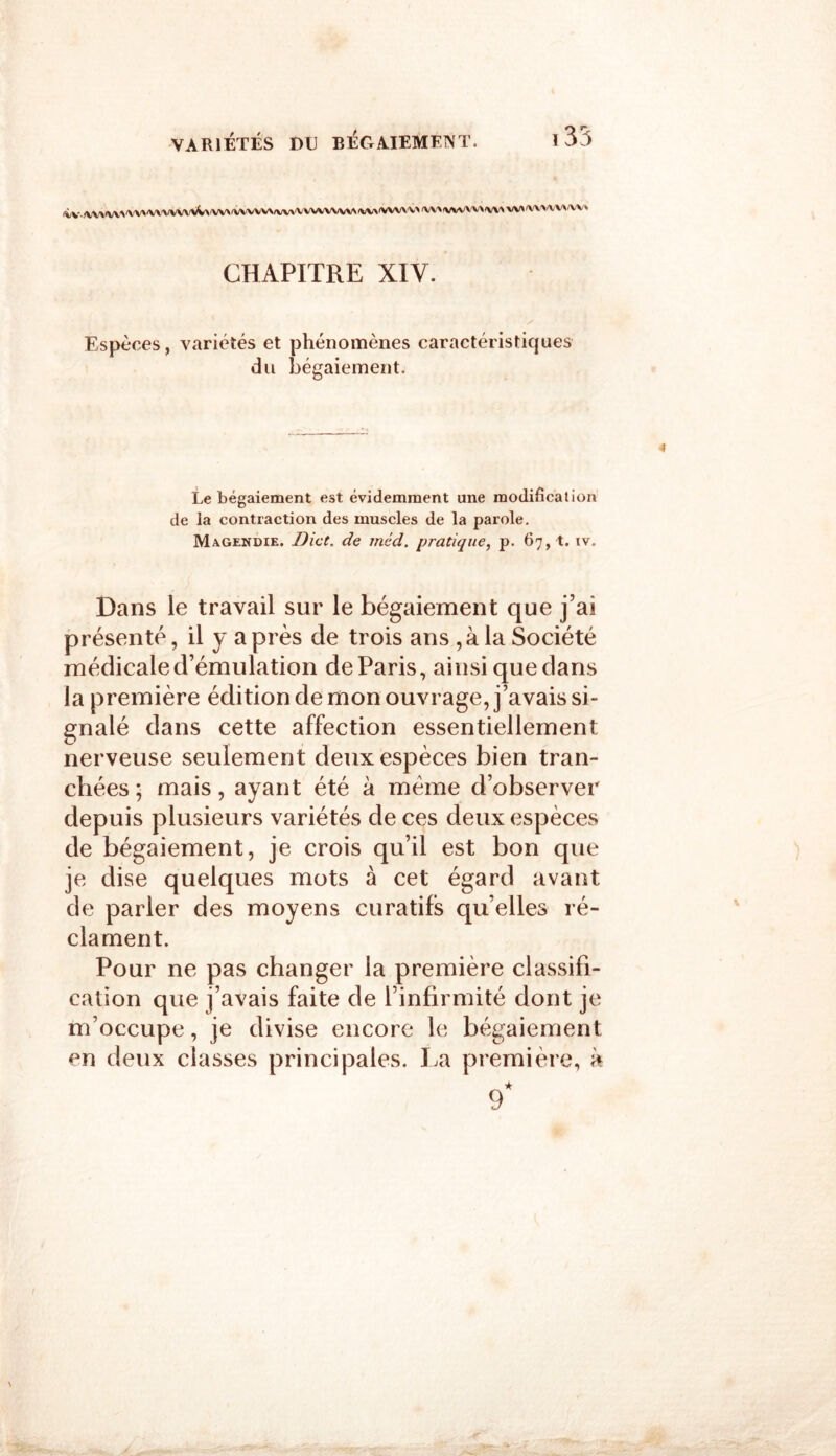 <W..‘W\'W>'VV>'VVVVwW\'W><WWVVvV»,VVVVVWv\fW\'VWVV» CHAPITRE XIV. Espèces, variétés et phénomènes caractéristiques du bégaiement. 4 Le bégaiement est évidemment une modification de la contraction des muscles de la parole. Magendie. Dict. de méd. pratique, p. 67, t. iv. Dans le travail sur le bégaiement que j’ai présenté, il y a près de trois ans ,à la Société médicale d’émulation de Paris, ainsi quedans la première édition de mon ouvrage, j’avais si- gnalé dans cette affection essentiellement nerveuse seulement deux espèces bien tran- chées ; mais, ayant été à meme d’observer depuis plusieurs variétés de ces deux espèces de bégaiement, je crois qu’il est bon que je dise quelques mots à cet égard avant de parler des moyens curatifs qu’elles ré- clament. Pour ne pas changer la première classifi- cation que j’avais faite de l’infirmité dont je m’occupe, je divise encore le bégaiement en deux classes principales. La première, à 9*