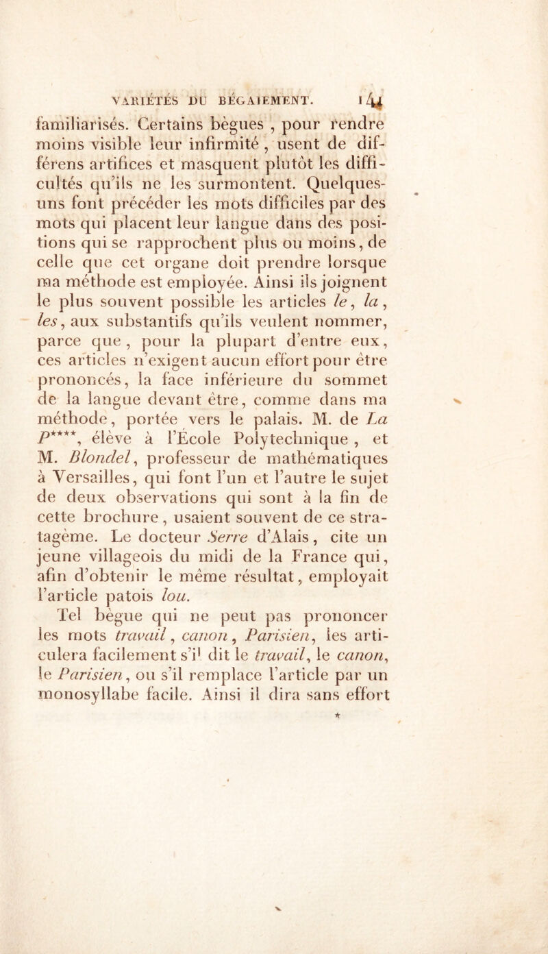 familiarisés. Certains bègues , pour rendre moins visible leur infirmité , usent de dif- férens artifices et masquent plutôt les diffi- cultés qu’ils ne les surmontent. Quelques- uns font précéder les mots difficiles par des mots qui placent leur langue dans des posi- tions qui se rapprochent plus ou moins, de celle que cet organe doit prendre lorsque ma méthode est employée. Ainsi ils joignent le plus souvent possible les articles le, la, les, aux substantifs qu’ils veulent nommer, parce que, pour la plupart d’entre eux, ces articles n’exigent aucun effort pour être prononcés, la face inférieure du sommet de la langue devant être, comme dans ma méthode, portée vers le palais. M. de La P****, élève à l’École Polytechnique , et M. Blondel, professeur de mathématiques à Versailles, qui font l’un et l’autre le sujet de deux observations qui sont à la fin de cette brochure, usaient souvent de ce stra- tagème. Le docteur Serre d’Alais, cite un jeune villageois du midi de la France qui, afin d’obtenir le même résultat, employait l’article patois lou. Tel bègue qui ne peut pas prononcer ies mots travail, canon, Parisien, les arti- culera facilement s’i[ dit le travail, le canon, le Parisien, ou s’il remplace l’article par un monosyllabe facile. Ainsi il dira sans effort