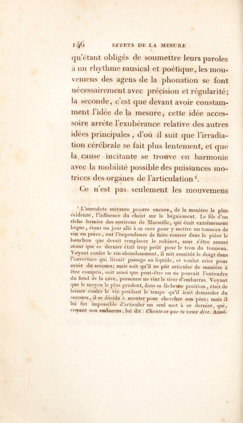 qu’étant obligés de soumettre leurs paroles a un rhythme musical et poétique, les mou- vemens des agens de la phonation se font nécessairement avec précision et régularité; ia seconde, c’est que devant avoir constam- ment l’idée de la mesure, cette idée acces- soire arrête l’exubérance relative des autres idées principales , d’où il suit que l’irradia- tion cérébrale se fait plus lentement, et que la cause incitante se trouve en harmonie avec la mobilité possible des puissances mo- trices des organes de l’articulation b Ce n’est pas seulement les mouvemens 1 L’anecdote suivante prouve encore, de la manière la plus évidente, l’influence du chant sur le bégaiement. Le fils d’un îiche fermier des environs de Marseille, qui était extrêmement bègue, étant un jour allé à sa cave pour y mettre un tonneau de vin en perce, eut 1 imprudence de faire l’entrer dans la pièce le bouchon que devait remplacer le robinet, sans s’être assuré avant que ce dernier était trop petit pour le trou du tonneau. Voyant couler le vin abondamment, il mit aussitôt le doigt dans l’ouverture qui livrait passage au liquide, et voulut crier pour avoir du secours; mais soit qu’il ne pût articuler de manière à être compris, soit aussi que peut-être on ne pouvait l’entendre du fond de la cave, personne ne vint le tirer d’embarras. Voyant que le moyen le plus prudent, dans sa fâcheuse position , était de laisser couler le vin pendant le temps qu’il irait demander du secouis, il se décida a monter pour chei’cher son père; mais il lui lut impossible d articuler un seul mot à ce dernier, qui, voyant son embarras , lui dit : Chante ce que tu veux dire. Aussi-