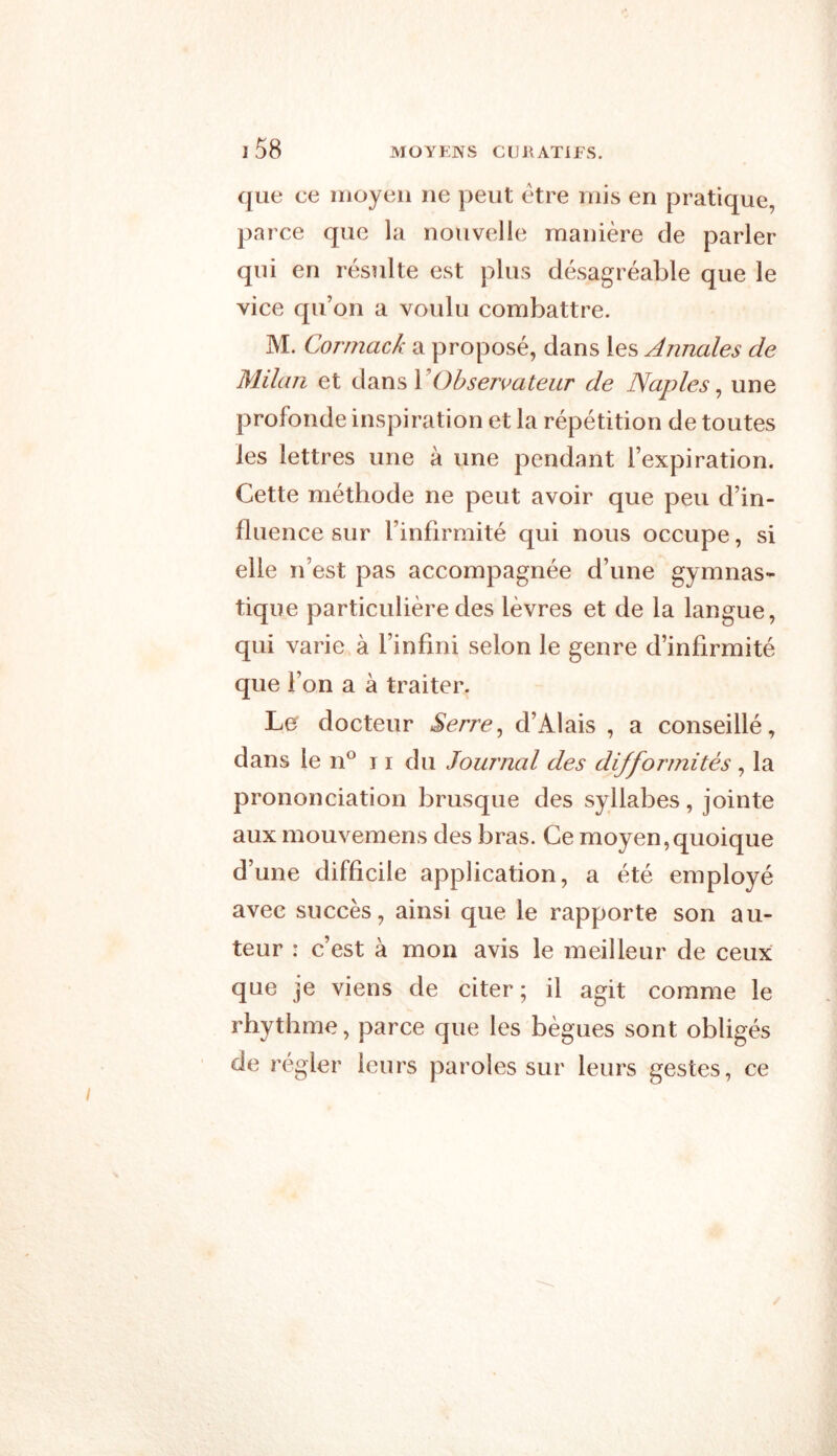 que ce moyen ne peut être rnis en pratique, parce que la nouvelle manière de parler qui en résulte est plus désagréable que le vice qu’on a voulu combattre. M. Cormack a proposé, dans les Annales de Milan et dans Y Observateur de Naples, une profonde inspiration et la répétition de toutes les lettres une à une pendant l’expiration. Cette méthode ne peut avoir que peu d’in- fluence sur l’infirmité qui nous occupe, si elle n’est pas accompagnée d’une gymnas- tique particulière des lèvres et de la langue, qui varie à l’infini selon le genre d’infirmité que l’on a à traiter. Le docteur Serre, d’Alais , a conseillé, dans le n° 11 du Journal des difformités , la prononciation brusque des syllabes, jointe aux mouvemens des bras. Ce moyen,quoique d’une difficile application, a été employé avec succès, ainsi que le rapporte son au- teur : c’est à mon avis le meilleur de ceux que je viens de citer ; il agit comme le rhythme, parce que les bègues sont obligés de régler leurs paroles sur leurs gestes, ce