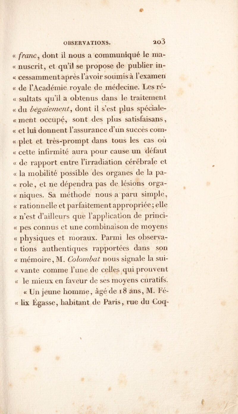 2ü3 « franc, dont il nous a communiqué le ma- te nuscrit, et qu’il se propose de publier in- « cessamment après l’avoir soumis à l’examen « de l’Académie royale de médecine. Les ré- « sultats qu’il a obtenus dans le traitement « du bégaiement, dont il s’est plus spéciale- « ment occupé, sont des plus satisfaisans, « et lui donnent l’assurance d’un succès coin- ce plet et très-prompt dans tous les cas où c< cette infirmité aura pour cause un défaut « de rapport entre l’irradiation cérébrale et « la mobilité possible des organes de la pa~ « rôle, et ne dépendra pas de lésions orga- « niques. Sa méthode nous a paru simple, « rationnelle et parfaitement appropriée ; elle « n’est d’ailleurs que l’application de princi- « pes connus et une combinaison de moyens « physiques et moraux. Parmi les observa- « tions authentiques rapportées dans son « mémoire,M. Colombat nous signale la sui- cc vante comme l’une de celles qui prouvent cc le mieux en faveur de ses moyens curatifs. <c Un jeune homme, âgé de 18 ans, M. Fé- cc lix Égasse, habitant de Paris, rue du Coq-