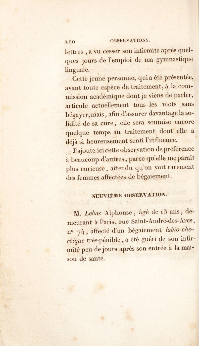 <1ÏO lettres , a vu cesser son infirmité après quel- ques jours de l’emploi de ma gymnastique linguale. Cette jeune personne, quia été présentée, avant toute espèce de traitement, à la com- mission académique dont je viens de parler, articule actuellement tous les mots sans bégayer;mais, afin d’assurer davantage la so- lidité de sa cure, elle sera soumise encore quelque temps au traitement dont elle a déjà si heureusement senti l’influence. J’ajoute ici cette observation de préférence à beaucoup d’autres, parce quelle me paraît plus curieuse , attendu qu on voit rarement des femmes affectées de bégaiement. neuvième observation. M. Lebas Alphonse , âgé de i3 ans, de- meurant à Paris, rue Saint-André-des-Arcs, n° 74 , affecté d’un bégaiement labio-cho- réique très-pénible, a été guéri de son infir- mité peu de jours après son entrée à la mai- son de santé.